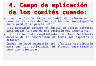 4. Campo de aplicación4. Campo de aplicación
de los comités cuando:de los comités cuando:
• ..una conclusión exige variedad de información,
como es el caso de los comités de investigación
sobre productos, precio, etc.
• ..es necesario obtener el juicio de varias personas
para apoyar la toma de una decisión muy importante.
• ..el exito del cumplimiento de las decisiones
depende de la comprensión de todos sus aspectos y
detalles.
• Cuando se hace necesario una efectiva coordinación
para que las actividades de algunos departamentos
sean bien ajustadas.
 