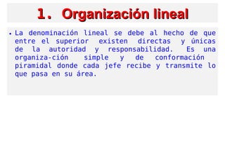1.1. Organización linealOrganización lineal
• La denominación lineal se debe al hecho de que
entre el superior  existen  directas  y únicas
de la autoridad y responsabilidad.  Es una
organiza-ción  simple y de conformación
piramidal donde cada jefe recibe y transmite lo
que pasa en su área.
 