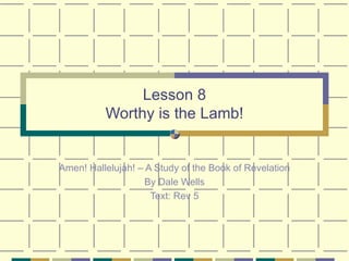 Lesson 8 Worthy is the Lamb! Amen! Hallelujah! – A Study of the Book of Revelation By Dale Wells Text: Rev 5 