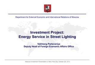 Department for External Economic and International Relations of Moscow

Investment Project:
Energy Service in Street Lighting
Vakhtang Partsvaniya
Deputy Head of Foreign Economic Affairs Office

Moscow Investment Presentation in New York City, October 28, 2013

 