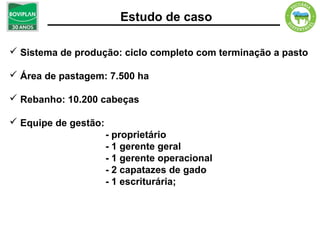 Estudo de caso

 Sistema de produção: ciclo completo com terminação a pasto

 Área de pastagem: 7.500 ha

 Rebanho: 10.200 cabeças

 Equipe de gestão:
                      - proprietário
                      - 1 gerente geral
                      - 1 gerente operacional
                      - 2 capatazes de gado
                      - 1 escriturária;
 