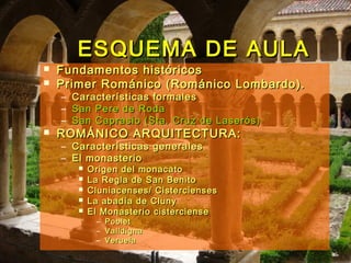ESQUEMA DE AULAESQUEMA DE AULA
 Fundamentos históricosFundamentos históricos
 Primer Románico (Románico Lombardo).Primer Románico (Románico Lombardo).
– Características formalesCaracterísticas formales
– San Pere de RodaSan Pere de Roda
– San Caprasio (Sta. Cruz de Laserós)San Caprasio (Sta. Cruz de Laserós)
 ROMÁNICO ARQUITECTURA:ROMÁNICO ARQUITECTURA:
– Características generalesCaracterísticas generales
– El monasterioEl monasterio
 Origen del monacatoOrigen del monacato
 La Regla de San BenitoLa Regla de San Benito
 Cluniacenses/ CisterciensesCluniacenses/ Cistercienses
 La abadía de ClunyLa abadía de Cluny
 El Monasterio cistercienseEl Monasterio cisterciense
– PobletPoblet
– ValldignaValldigna
– VeruelaVeruela
 