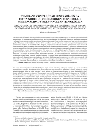 Volumen 46, Nº 1, 2014. Páginas 145-151
Chungara, Revista de Antropología Chilena
TEMPRANA COMPLEJIDAD FUNERARIA EN LA
COSTA NORTE DE CHILE. ORIGEN, DESARROLLO,
FUNCIONALIDAD Y RELEVANCIA ANTROPOLÓGICA
EARLY FUNERARY COMPLEXITY ON CHILE’S NORTHERN COAST. ORIGIN,
DEVELOPMENT, FUNCTIONALITY AND ANTHROPOLOGICAL RELEVANCE
Francisco Rothhammer1,2,3
Este ensayo tiene por objetivo analizar y comentar información relacionada con el origen biológico y las técnicas de embalsamamiento
que emplearon los grupos arcaicos costeros del norte de Chile. Publicaciones recientes sobre el tema son analizadas críticamente
y utilizadas como punto de partida para plantear hipótesis relacionadas. No es posible asegurar, con base en evidencia reciente,
que los Chinchorro son descendientes directos de los pescadores de Acha y descartar a priori una posible miscegenación con
grupos vecinos alrededor del año 7.000 a.p. Por otra parte, tampoco existe suficiente evidencia que demuestre que las técnicas de
embalsamamiento practicada por los Chinchorro tengan un origen altiplánico y/o transaltiplánico. Los modelos planteados hasta el
momento para explicar el inicio de técnicas de embalsamamiento no proporcionan una respuesta al hecho que solo algunos cadáveres
fueron sometidos al proceso de embalsamamiento. Este hecho pone en duda la idea de que los Chinchorro fueran una sociedad
igualitaria y elude una discusión sobre la posible existencia de estratos sociales. Las especiales características de las intervenciones
practicadas a los cuerpos de algunos difuntos, podría haber permitido a sus familiares prolongar su muerte social trasladándolos
hacia caletas cercanas donde fijaban su residencia temporal. Es probable que la descontinuación de los embalsamamientos estuvo
relacionada con la llegada de grupos poblacionales de regiones altiplánicas, que introdujeron en los valles nuevos estilos de vida
incluyendo las primeras prácticas agrícolas. Señalamos que la emergencia de tempranas manifestaciones artísticas de naturaleza
ideológicas, sin sentido utilitario estricto, es la característica cultural más relevante de los Chinchorro.
	 Palabras claves: costa desierto de Atacama, Cultura Chinchorro, embalsamamiento, estratos sociales.
This essay discusses hypotheses about the biological origin and the embalming techniques developed by Archaic Chinchorro
maritime hunter-gatherers. Recent publications on this subject are critically analyzed and used as a starting point to put forward
related hypotheses. Based on recent evidence, it is not possible to claim that the Chinchorro are direct descendants of Early
Archaic Acha fishermen and reject a priori that they underwent possible miscegenation with neighboring groups ca. 7,000 BP. On
the other hand, there is not sufficient evidence available to postulate that the embalming technique developed by the Chinchorro
has a highland and / or tropical forest origin. Models proposed to explain the onset of embalming do not accommodate the fact
that only some bodies underwent this process. This casts doubt on the idea that the Chinchorro were an egalitarian society and
precludes discussion of the possible existence of social strata. The special characteristics of the interventions on the dead bodies
could have allowed family members to extend the social death of their deceased relatives, moving them to small coves where they
established their temporary residence on the coast. It is likely that the discontinuation of the practice of embalming was related to
the arrival in the coastal valleys of highland groups, which introduced different lifestyles, including the first agricultural practices.
The fact that the embalming techniques denote the emergence of early artistic activities of ideological nature, not directly related
to the struggle for survival, is one of the most outstanding cultural features of the Chinchorro.
	 Key words: Atacama Desert coast. Chinchorro Culture, embalming, social strata.
1	 Instituto de Alta Investigación, Universidad de Tarapacá, Arica, Chile.
2	 Programa de Genética Humana ICBM, Facultad de Medicina, Universidad de Chile, Santiago, Chile. frothham@med.uchile.cl
3	 Centro de Investigaciones del Hombre en el Desierto, Arica, Chile.
Recibido: noviembre 2012. Aceptado: agosto 2013.
Existen antecedentes que permiten sugerir que
los procedimientos de conservación de los restos
mortuorios tienen una larga data a nivel mundial.
De hecho, la práctica de intervenir los cráneos
se remonta al Neolítico Euroasiático, específica-
mente a las Culturas Natufiense y Göbekli Tepe.
Cronológicamente estas culturas, cuyos sitios están
ubicados en Palestina y en Turquía respectivamente,
están situadas entre 12.800 y 10.300 a.p. (fechas
calibradas14.500 y 11.500 a.p.) (Carod-Atal 2012).
En consecuencia, la emergencia de complejidad
funeraria temprana en la costa norte de Chile en
fechas cercanas a 7.000 a.p. tiene una antigüedad
notable y es sin duda un tema de investigación de
amplio interés por las contribuciones que puede hacer
a diversas áreas del conocimiento. Mencionamos
 