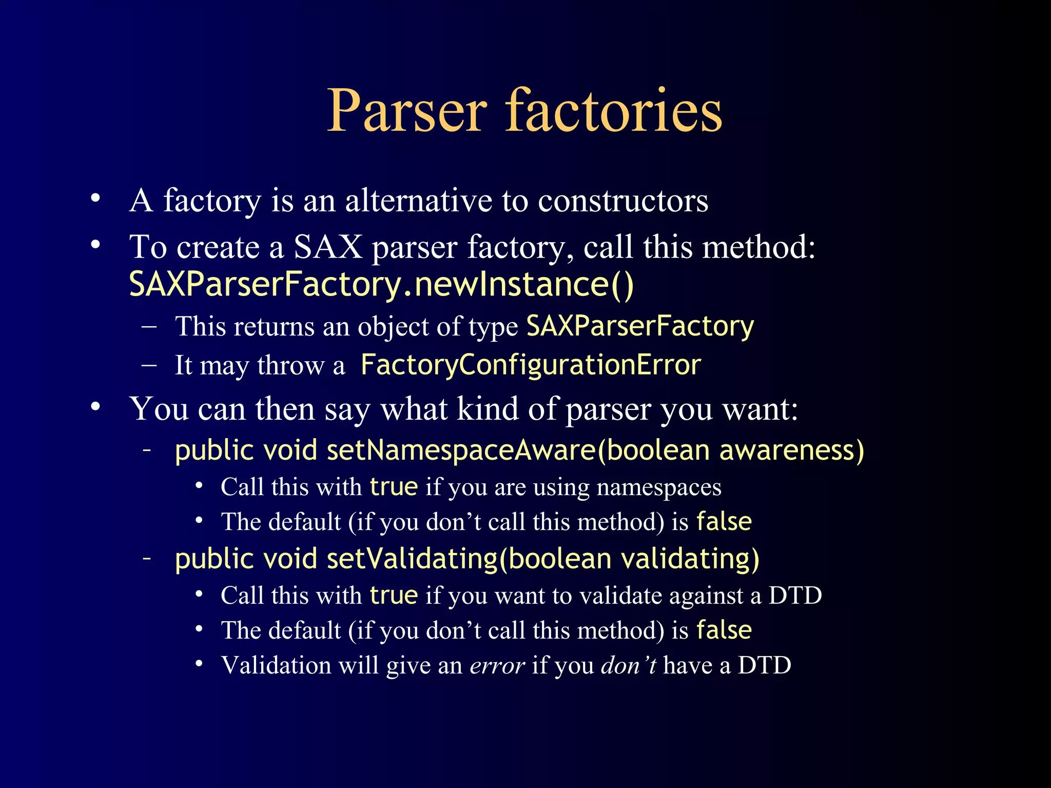 Parser factories
• A factory is an alternative to constructors
• To create a SAX parser factory, call this method:
SAXParserFactory.newInstance()
– This returns an object of type SAXParserFactory
– It may throw a FactoryConfigurationError

• You can then say what kind of parser you want:
– public void setNamespaceAware(boolean awareness)
• Call this with true if you are using namespaces
• The default (if you don’t call this method) is false

– public void setValidating(boolean validating)
• Call this with true if you want to validate against a DTD
• The default (if you don’t call this method) is false
• Validation will give an error if you don’t have a DTD

 