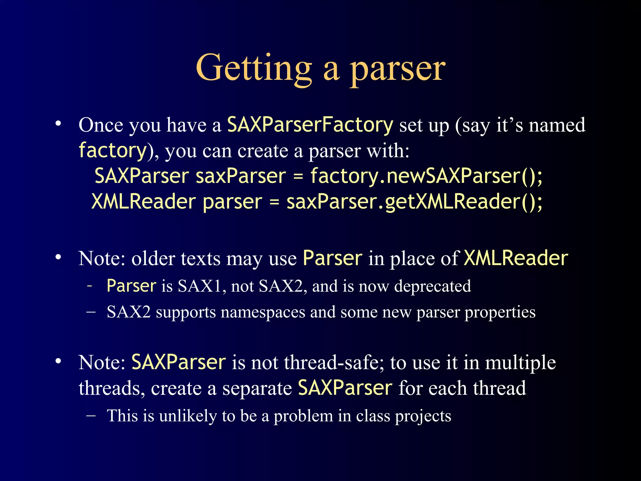 Getting a parser
• Once you have a SAXParserFactory set up (say it’s named
factory), you can create a parser with:
SAXParser saxParser = factory.newSAXParser();
XMLReader parser = saxParser.getXMLReader();
• Note: older texts may use Parser in place of XMLReader
– Parser is SAX1, not SAX2, and is now deprecated
– SAX2 supports namespaces and some new parser properties

• Note: SAXParser is not thread-safe; to use it in multiple
threads, create a separate SAXParser for each thread
– This is unlikely to be a problem in class projects

 