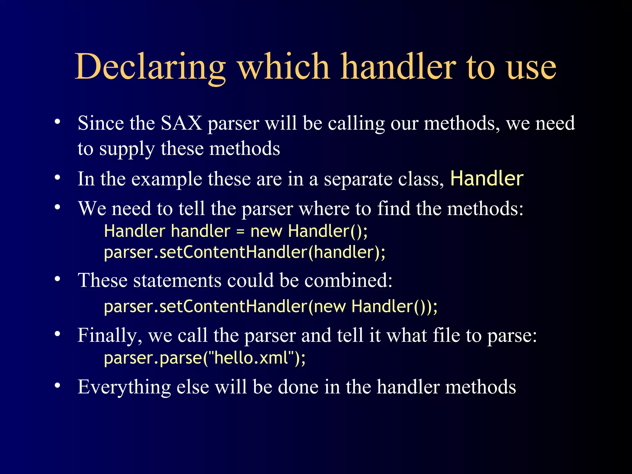 Declaring which handler to use
• Since the SAX parser will be calling our methods, we need
to supply these methods
• In the example these are in a separate class, Handler
• We need to tell the parser where to find the methods:
Handler handler = new Handler();
parser.setContentHandler(handler);

• These statements could be combined:
parser.setContentHandler(new Handler());

• Finally, we call the parser and tell it what file to parse:
parser.parse("hello.xml");

• Everything else will be done in the handler methods

 
