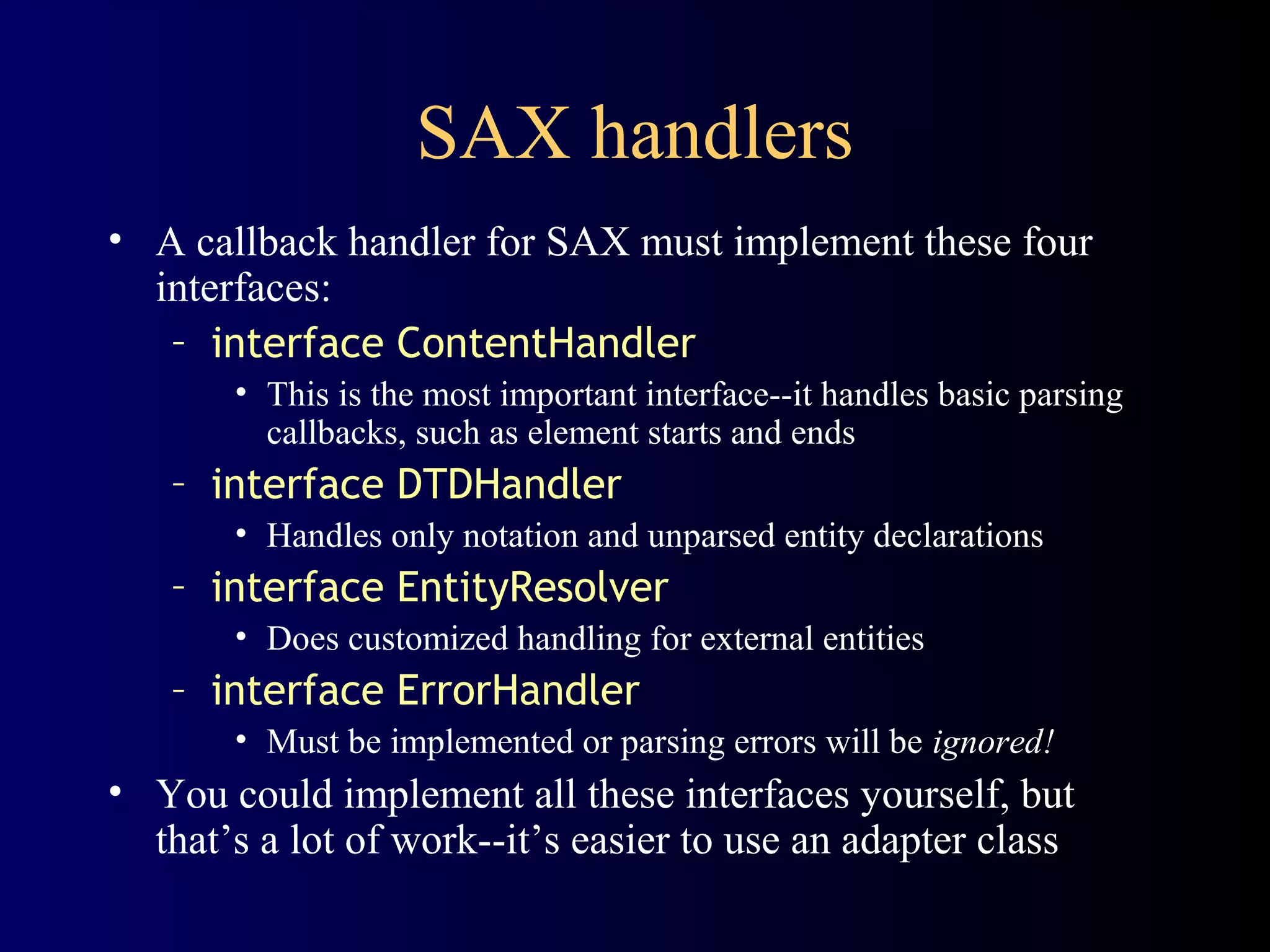 SAX handlers
• A callback handler for SAX must implement these four
interfaces:
– interface ContentHandler
• This is the most important interface--it handles basic parsing
callbacks, such as element starts and ends

– interface DTDHandler
• Handles only notation and unparsed entity declarations

– interface EntityResolver
• Does customized handling for external entities

– interface ErrorHandler
• Must be implemented or parsing errors will be ignored!

• You could implement all these interfaces yourself, but
that’s a lot of work--it’s easier to use an adapter class

 