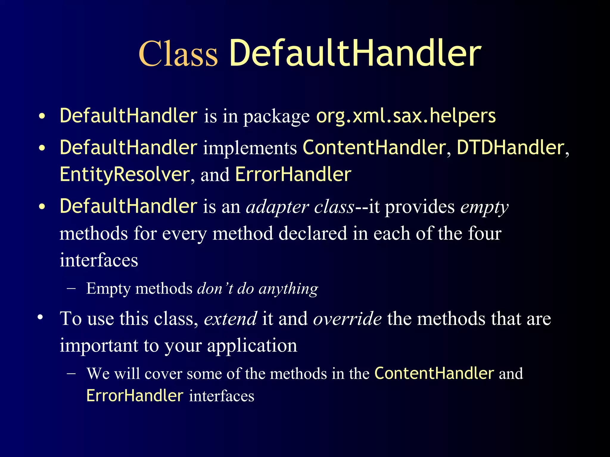 Class DefaultHandler
• DefaultHandler is in package org.xml.sax.helpers
• DefaultHandler implements ContentHandler, DTDHandler,
EntityResolver, and ErrorHandler
• DefaultHandler is an adapter class--it provides empty
methods for every method declared in each of the four
interfaces
– Empty methods don’t do anything

• To use this class, extend it and override the methods that are
important to your application
– We will cover some of the methods in the ContentHandler and
ErrorHandler interfaces

 