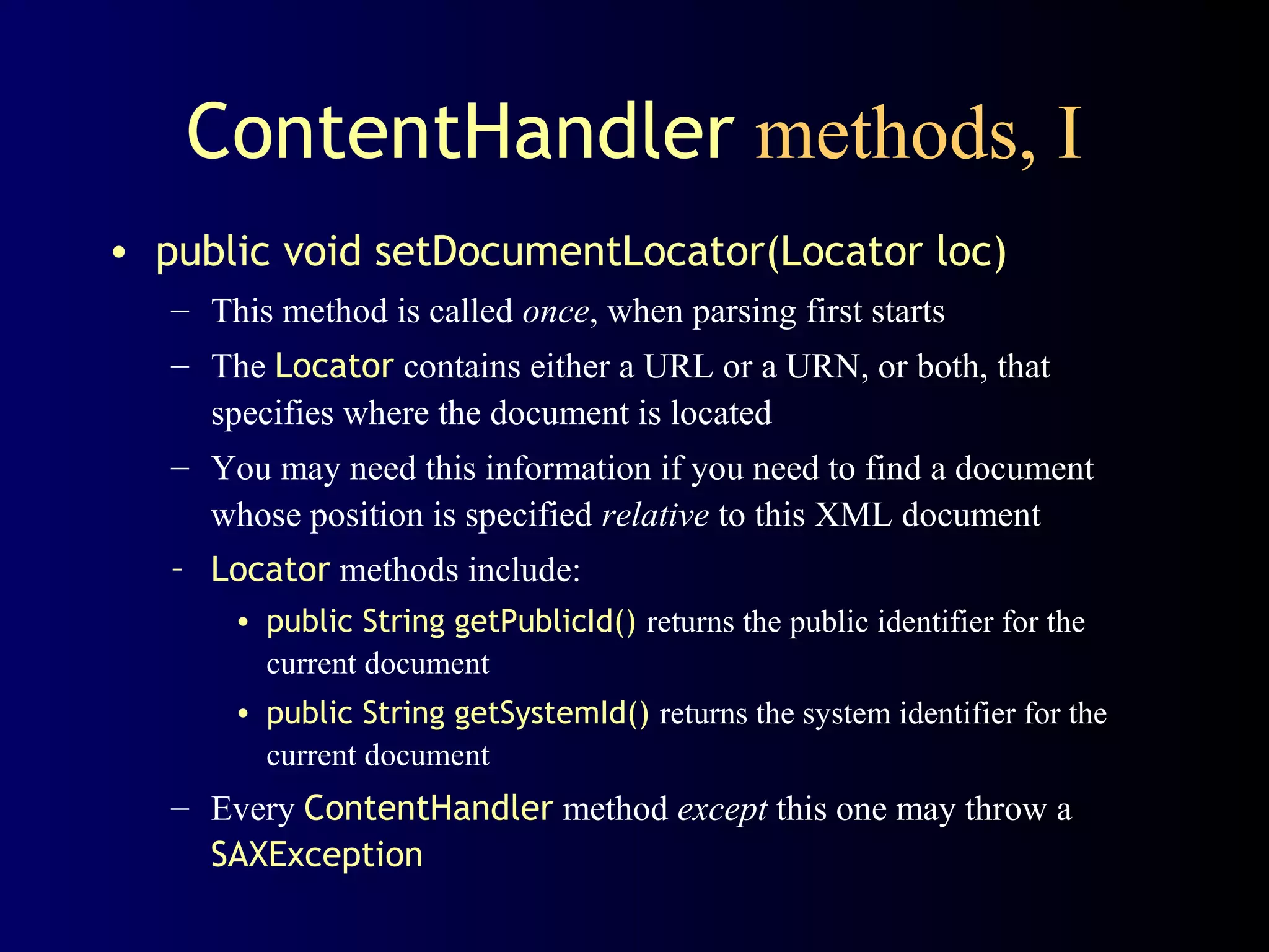 ContentHandler methods, I
• public void setDocumentLocator(Locator loc)
– This method is called once, when parsing first starts
– The Locator contains either a URL or a URN, or both, that
specifies where the document is located
– You may need this information if you need to find a document
whose position is specified relative to this XML document
– Locator methods include:
• public String getPublicId() returns the public identifier for the
current document
• public String getSystemId() returns the system identifier for the
current document

– Every ContentHandler method except this one may throw a
SAXException

 