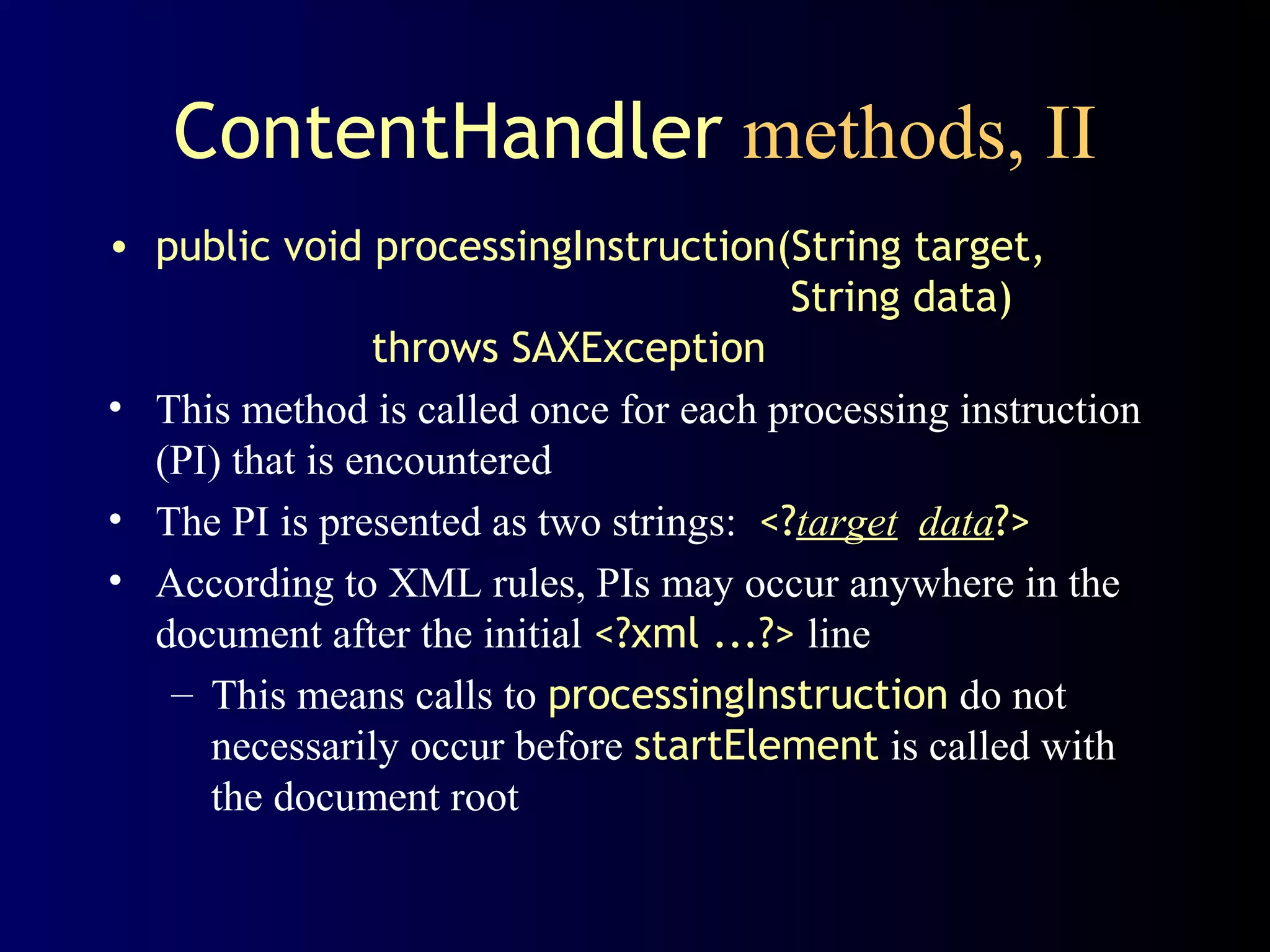 ContentHandler methods, II
• public void processingInstruction(String target,
String data)
throws SAXException
• This method is called once for each processing instruction
(PI) that is encountered
• The PI is presented as two strings: <?target data?>
• According to XML rules, PIs may occur anywhere in the
document after the initial <?xml ...?> line
– This means calls to processingInstruction do not
necessarily occur before startElement is called with
the document root

 