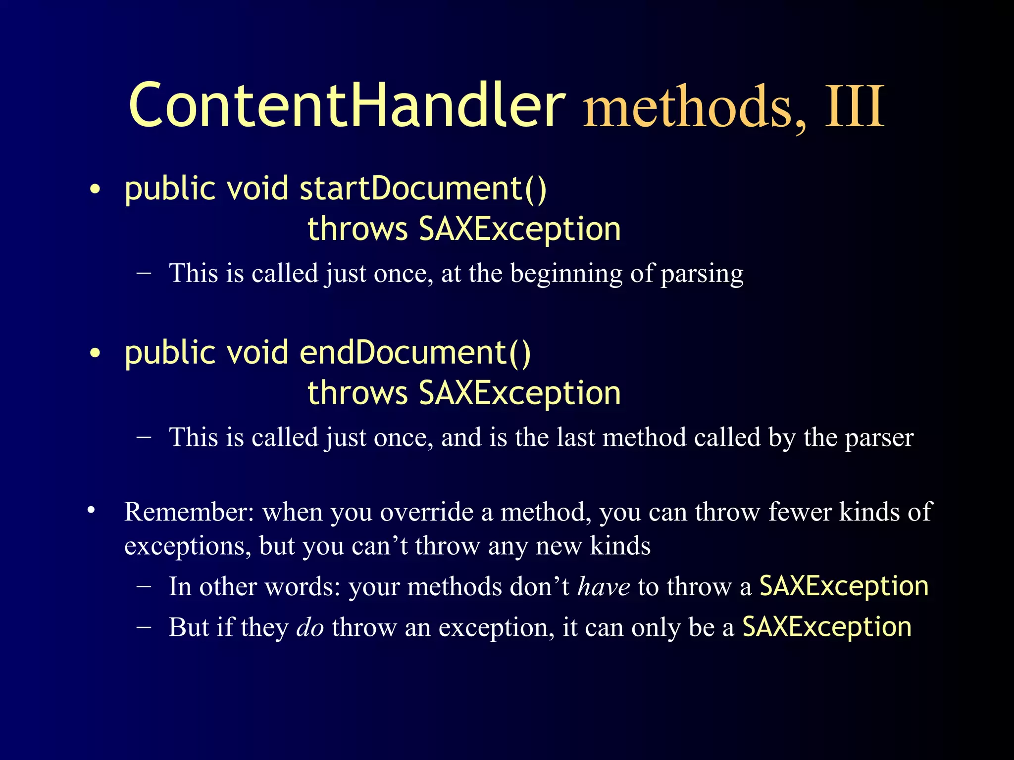 ContentHandler methods, III
• public void startDocument()
throws SAXException
– This is called just once, at the beginning of parsing

• public void endDocument()
throws SAXException
– This is called just once, and is the last method called by the parser
• Remember: when you override a method, you can throw fewer kinds of
exceptions, but you can’t throw any new kinds
– In other words: your methods don’t have to throw a SAXException
– But if they do throw an exception, it can only be a SAXException

 