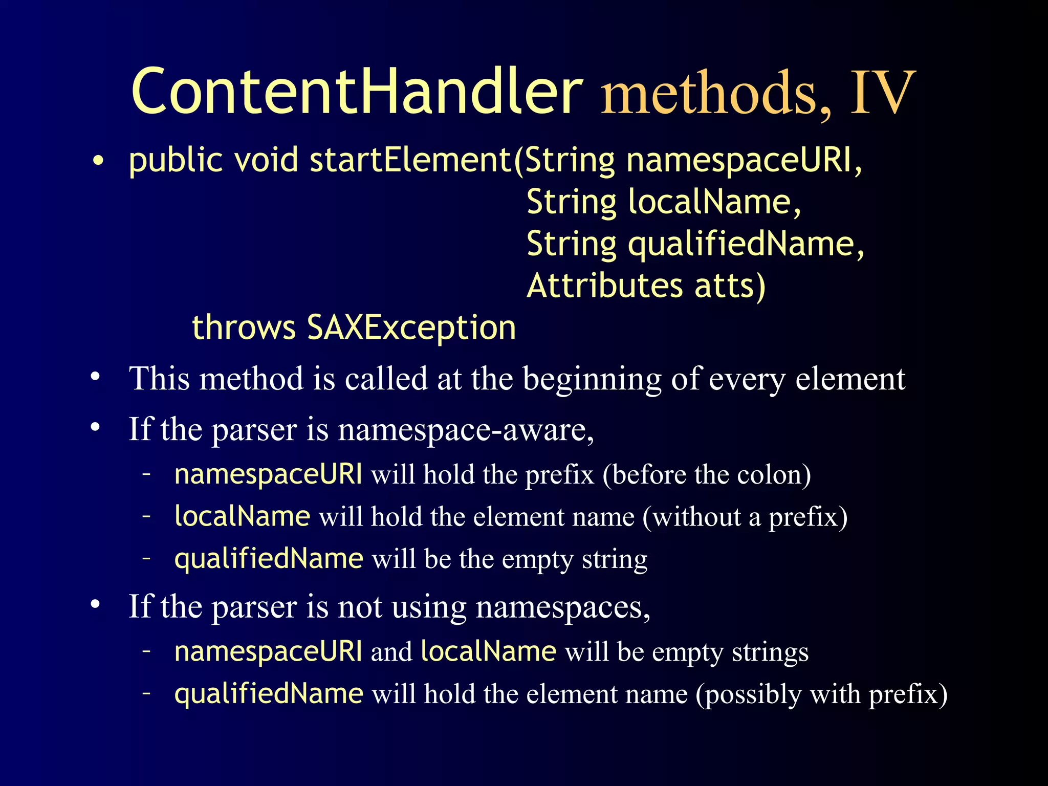 ContentHandler methods, IV
• public void startElement(String namespaceURI,
String localName,
String qualifiedName,
Attributes atts)
throws SAXException
• This method is called at the beginning of every element
• If the parser is namespace-aware,
– namespaceURI will hold the prefix (before the colon)
– localName will hold the element name (without a prefix)
– qualifiedName will be the empty string

• If the parser is not using namespaces,
– namespaceURI and localName will be empty strings
– qualifiedName will hold the element name (possibly with prefix)

 