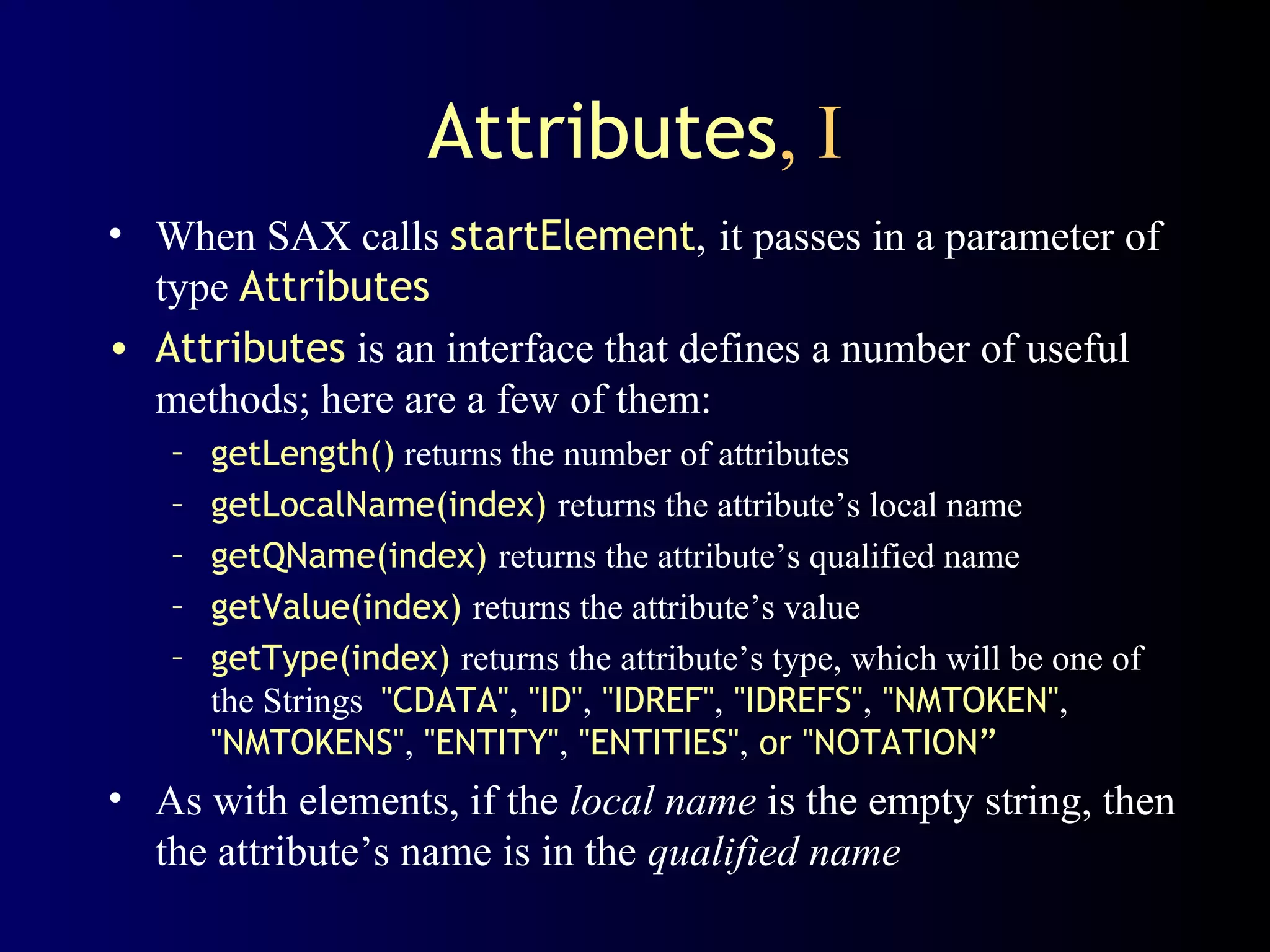 Attributes, I
• When SAX calls startElement, it passes in a parameter of
type Attributes
• Attributes is an interface that defines a number of useful
methods; here are a few of them:
–
–
–
–
–

getLength() returns the number of attributes
getLocalName(index) returns the attribute’s local name
getQName(index) returns the attribute’s qualified name
getValue(index) returns the attribute’s value
getType(index) returns the attribute’s type, which will be one of
the Strings "CDATA", "ID", "IDREF", "IDREFS", "NMTOKEN",
"NMTOKENS", "ENTITY", "ENTITIES", or "NOTATION”

• As with elements, if the local name is the empty string, then
the attribute’s name is in the qualified name

 
