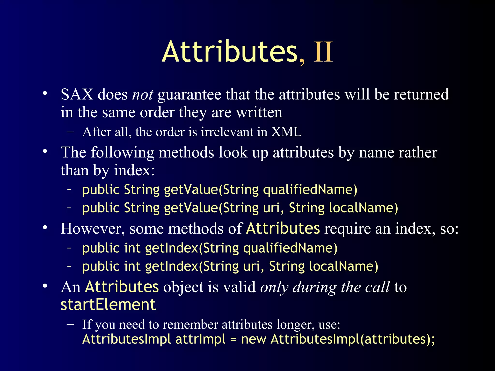 Attributes, II
• SAX does not guarantee that the attributes will be returned
in the same order they are written
– After all, the order is irrelevant in XML

• The following methods look up attributes by name rather
than by index:
– public String getValue(String qualifiedName)
– public String getValue(String uri, String localName)

• However, some methods of Attributes require an index, so:
– public int getIndex(String qualifiedName)
– public int getIndex(String uri, String localName)

• An Attributes object is valid only during the call to
startElement
– If you need to remember attributes longer, use:
AttributesImpl attrImpl = new AttributesImpl(attributes);

 
