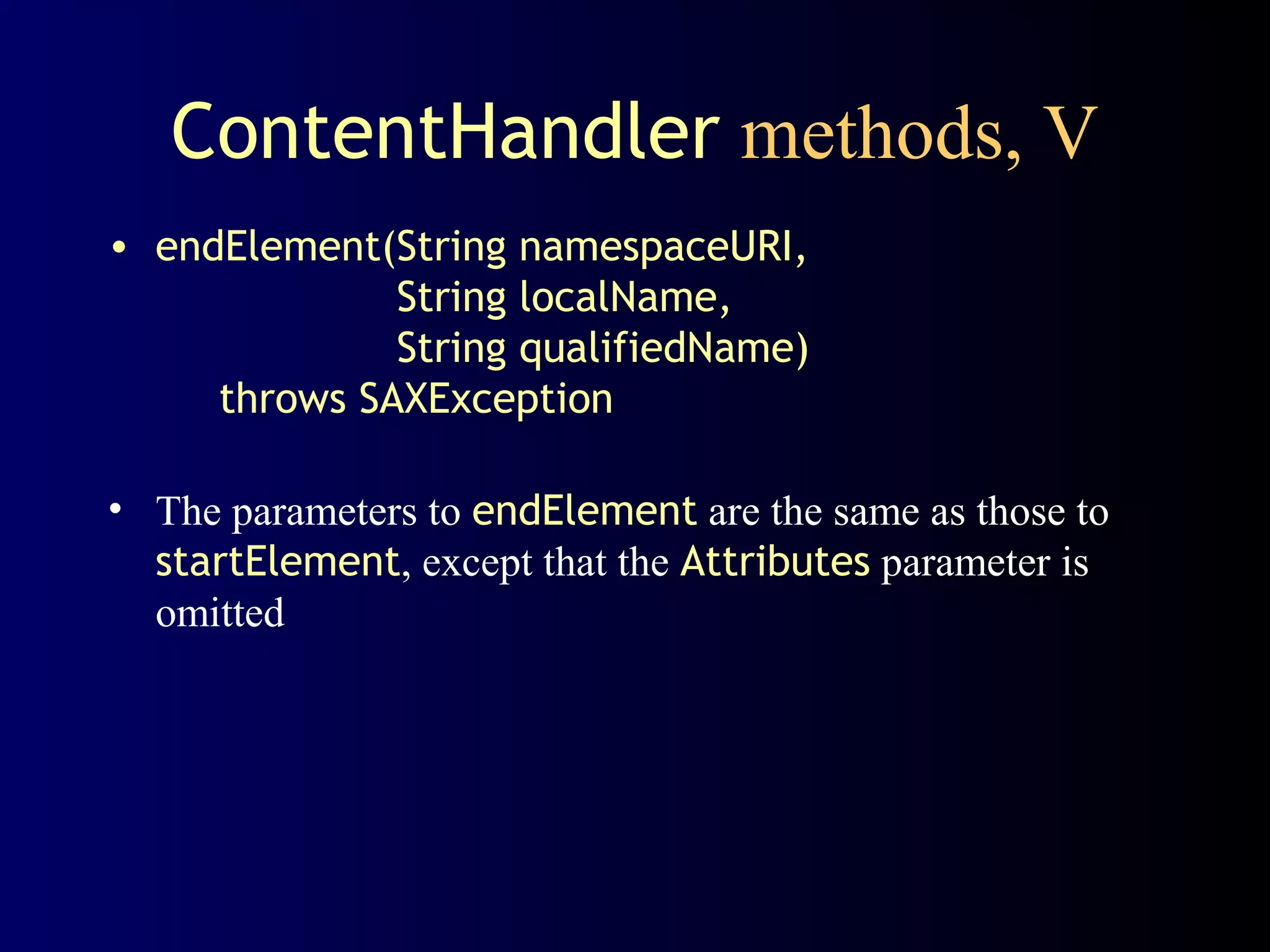 ContentHandler methods, V
• endElement(String namespaceURI,
String localName,
String qualifiedName)
throws SAXException
• The parameters to endElement are the same as those to
startElement, except that the Attributes parameter is
omitted

 