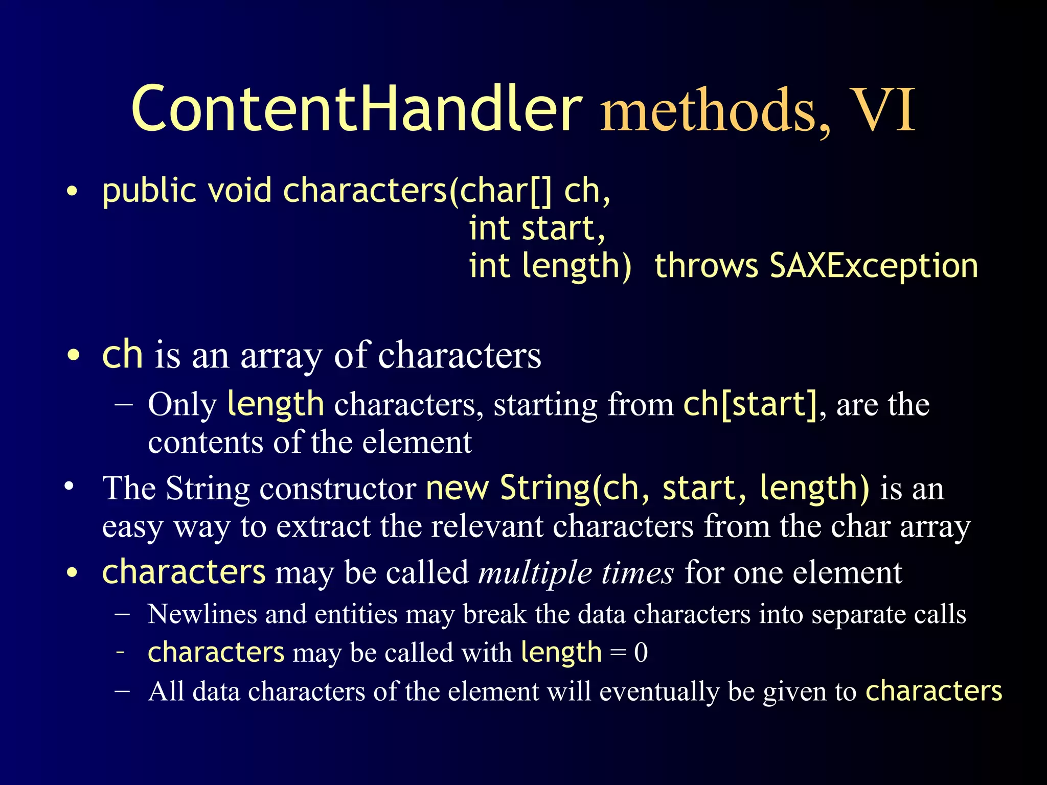 ContentHandler methods, VI
• public void characters(char[] ch,
int start,
int length) throws SAXException

• ch is an array of characters
– Only length characters, starting from ch[start], are the
contents of the element
• The String constructor new String(ch, start, length) is an
easy way to extract the relevant characters from the char array
• characters may be called multiple times for one element
– Newlines and entities may break the data characters into separate calls
– characters may be called with length = 0
– All data characters of the element will eventually be given to characters

 