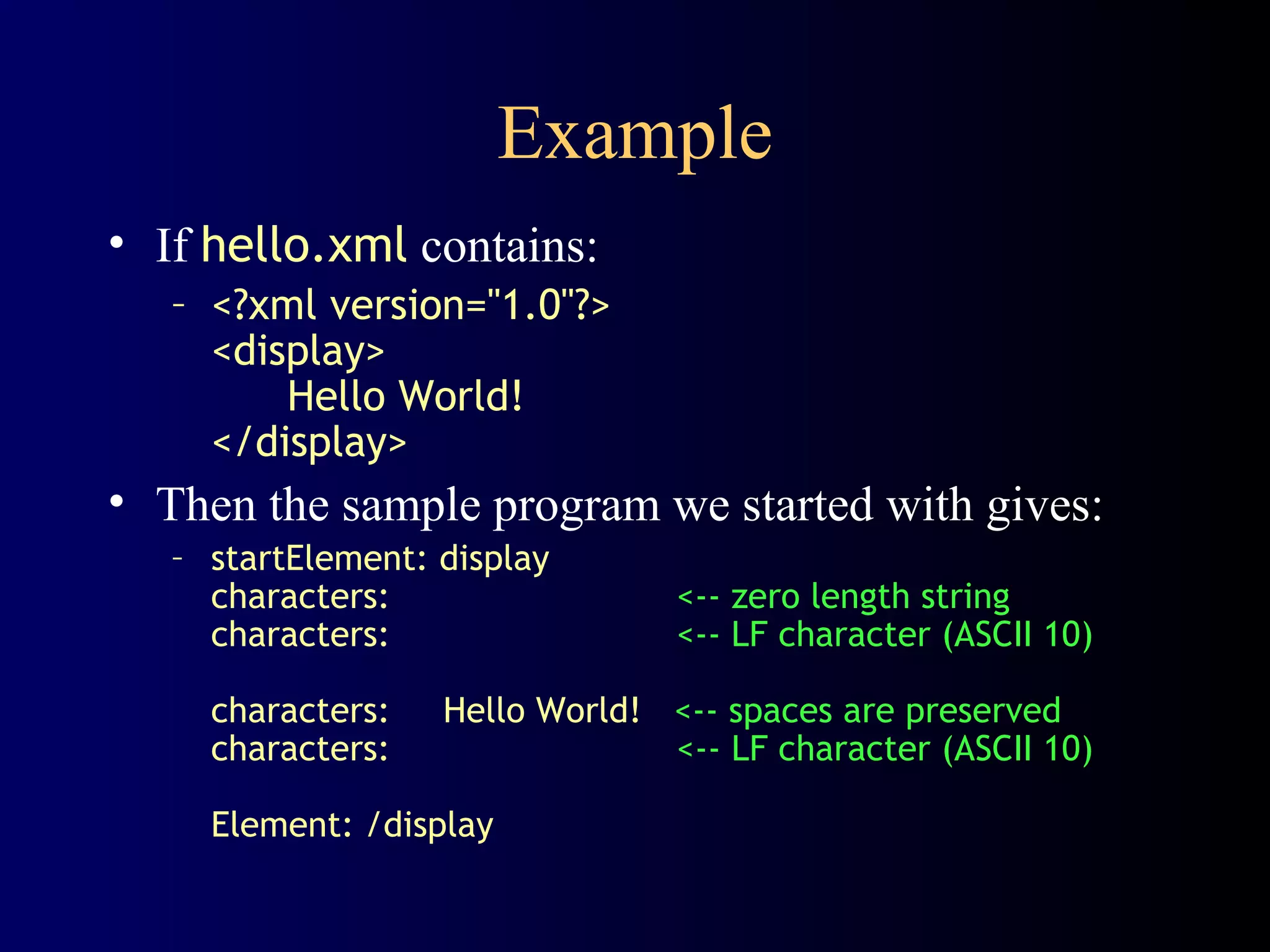 Example
• If hello.xml contains:
– <?xml version="1.0"?>
<display>
Hello World!
</display>

• Then the sample program we started with gives:
– startElement: display
characters:
characters:
characters:
characters:

<-- zero length string
<-- LF character (ASCII 10)

Hello World! <-- spaces are preserved
<-- LF character (ASCII 10)

Element: /display

 