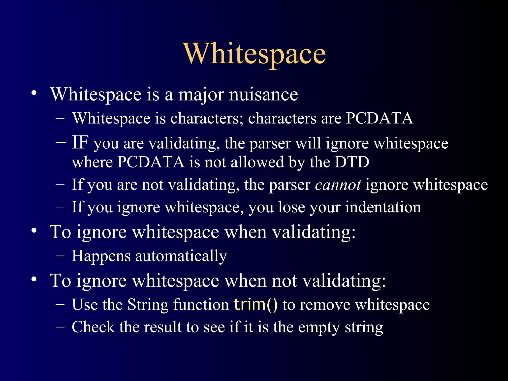 Whitespace
• Whitespace is a major nuisance
– Whitespace is characters; characters are PCDATA
– IF you are validating, the parser will ignore whitespace
where PCDATA is not allowed by the DTD
– If you are not validating, the parser cannot ignore whitespace
– If you ignore whitespace, you lose your indentation

• To ignore whitespace when validating:
– Happens automatically

• To ignore whitespace when not validating:
– Use the String function trim() to remove whitespace
– Check the result to see if it is the empty string

 
