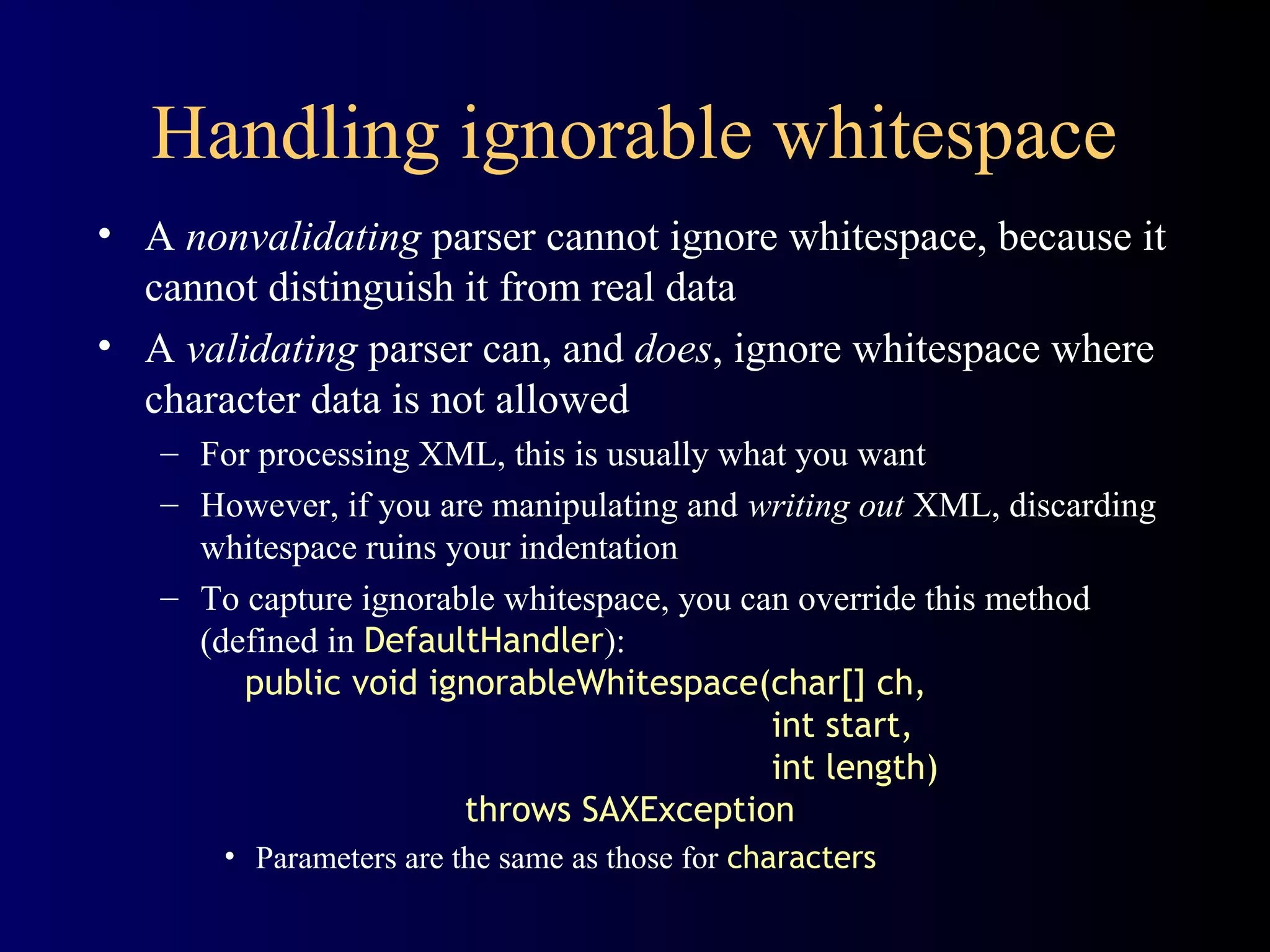 Handling ignorable whitespace
• A nonvalidating parser cannot ignore whitespace, because it
cannot distinguish it from real data
• A validating parser can, and does, ignore whitespace where
character data is not allowed
– For processing XML, this is usually what you want
– However, if you are manipulating and writing out XML, discarding
whitespace ruins your indentation
– To capture ignorable whitespace, you can override this method
(defined in DefaultHandler):
public void ignorableWhitespace(char[] ch,
int start,
int length)
throws SAXException
• Parameters are the same as those for characters

 