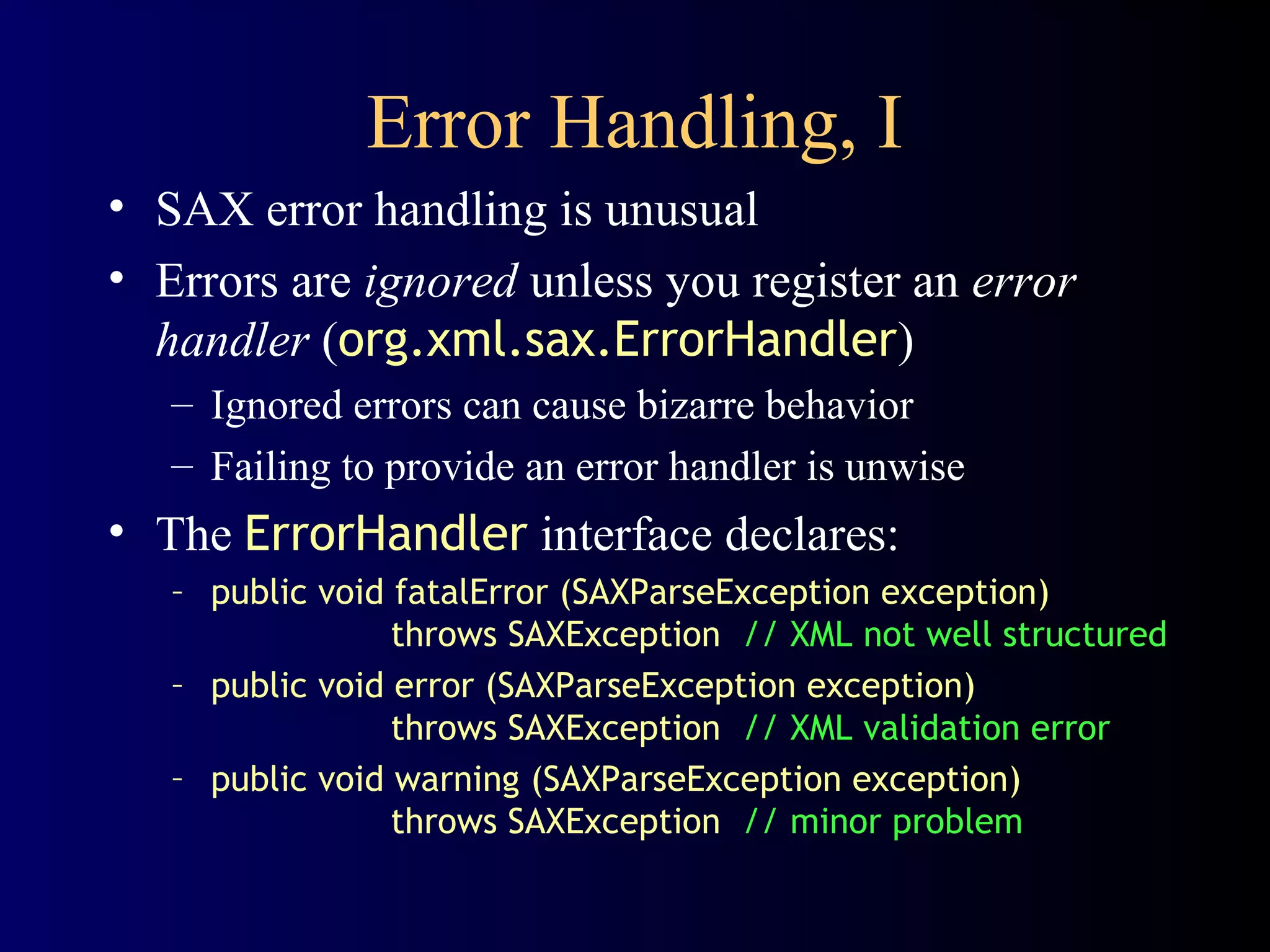 Error Handling, I
• SAX error handling is unusual
• Errors are ignored unless you register an error
handler (org.xml.sax.ErrorHandler)
– Ignored errors can cause bizarre behavior
– Failing to provide an error handler is unwise

• The ErrorHandler interface declares:
– public void fatalError (SAXParseException exception)
throws SAXException // XML not well structured
– public void error (SAXParseException exception)
throws SAXException // XML validation error
– public void warning (SAXParseException exception)
throws SAXException // minor problem

 