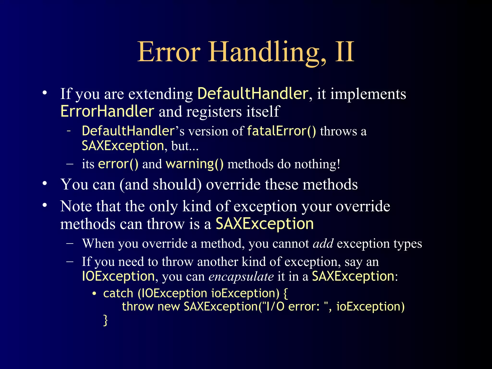 Error Handling, II
• If you are extending DefaultHandler, it implements
ErrorHandler and registers itself
– DefaultHandler’s version of fatalError() throws a
SAXException, but...
– its error() and warning() methods do nothing!

• You can (and should) override these methods
• Note that the only kind of exception your override
methods can throw is a SAXException
– When you override a method, you cannot add exception types
– If you need to throw another kind of exception, say an
IOException, you can encapsulate it in a SAXException:
• catch (IOException ioException) {
throw new SAXException("I/O error: ", ioException)
}

 