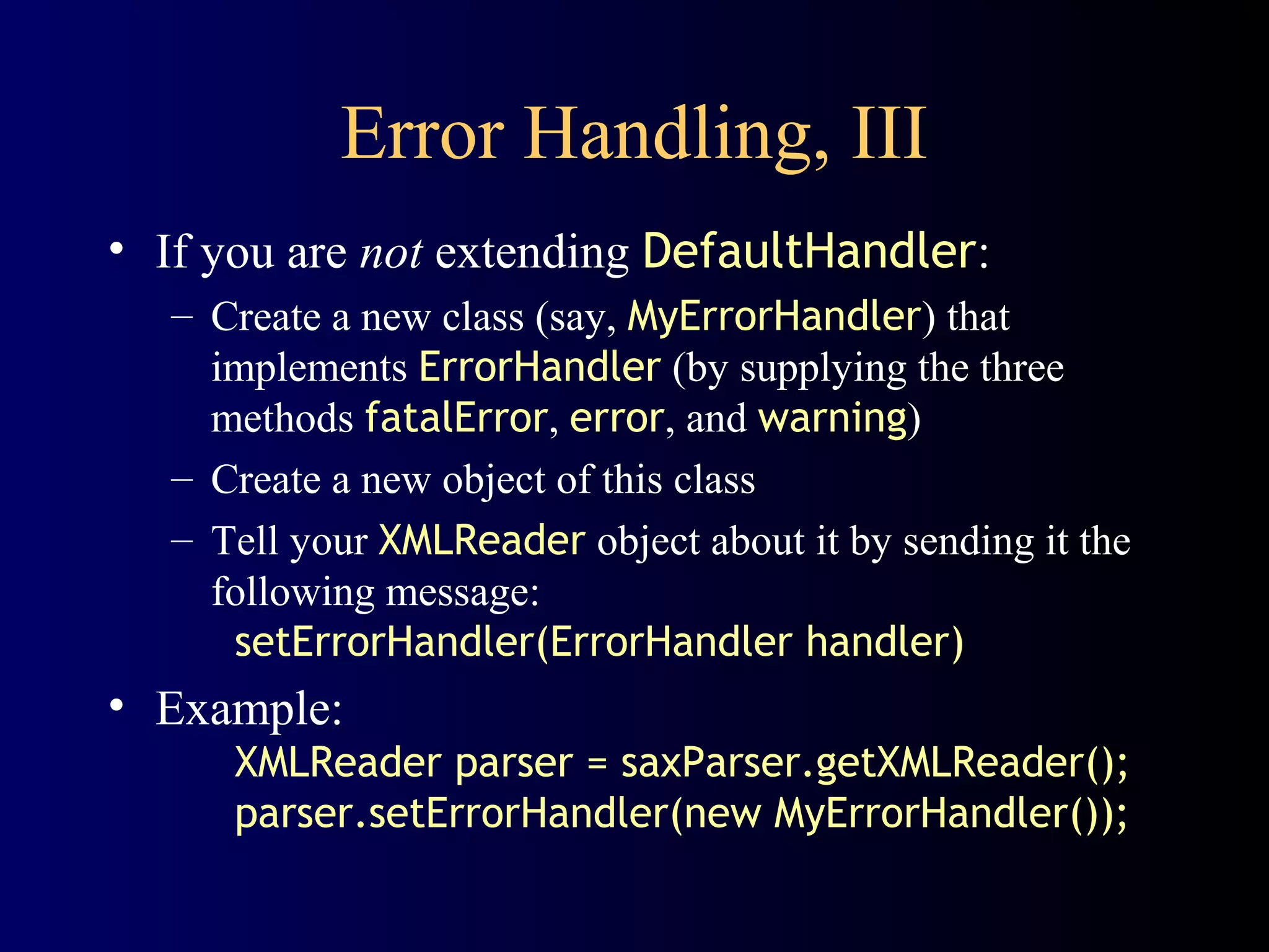 Error Handling, III
• If you are not extending DefaultHandler:
– Create a new class (say, MyErrorHandler) that
implements ErrorHandler (by supplying the three
methods fatalError, error, and warning)
– Create a new object of this class
– Tell your XMLReader object about it by sending it the
following message:
setErrorHandler(ErrorHandler handler)

• Example:
XMLReader parser = saxParser.getXMLReader();
parser.setErrorHandler(new MyErrorHandler());

 
