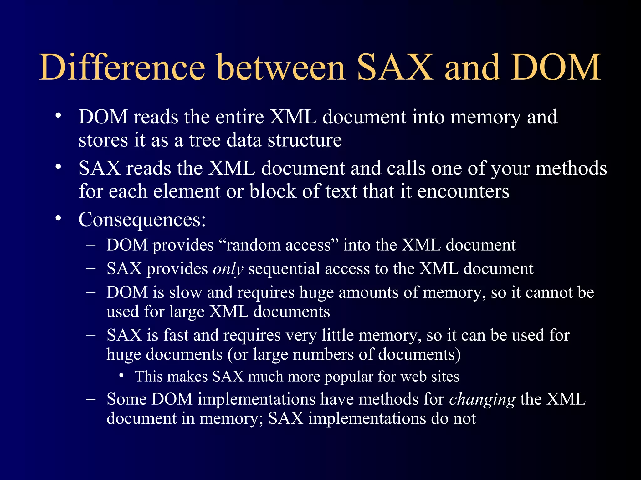 Difference between SAX and DOM
• DOM reads the entire XML document into memory and
stores it as a tree data structure
• SAX reads the XML document and calls one of your methods
for each element or block of text that it encounters
• Consequences:
– DOM provides “random access” into the XML document
– SAX provides only sequential access to the XML document
– DOM is slow and requires huge amounts of memory, so it cannot be
used for large XML documents
– SAX is fast and requires very little memory, so it can be used for
huge documents (or large numbers of documents)
• This makes SAX much more popular for web sites

– Some DOM implementations have methods for changing the XML
document in memory; SAX implementations do not

 
