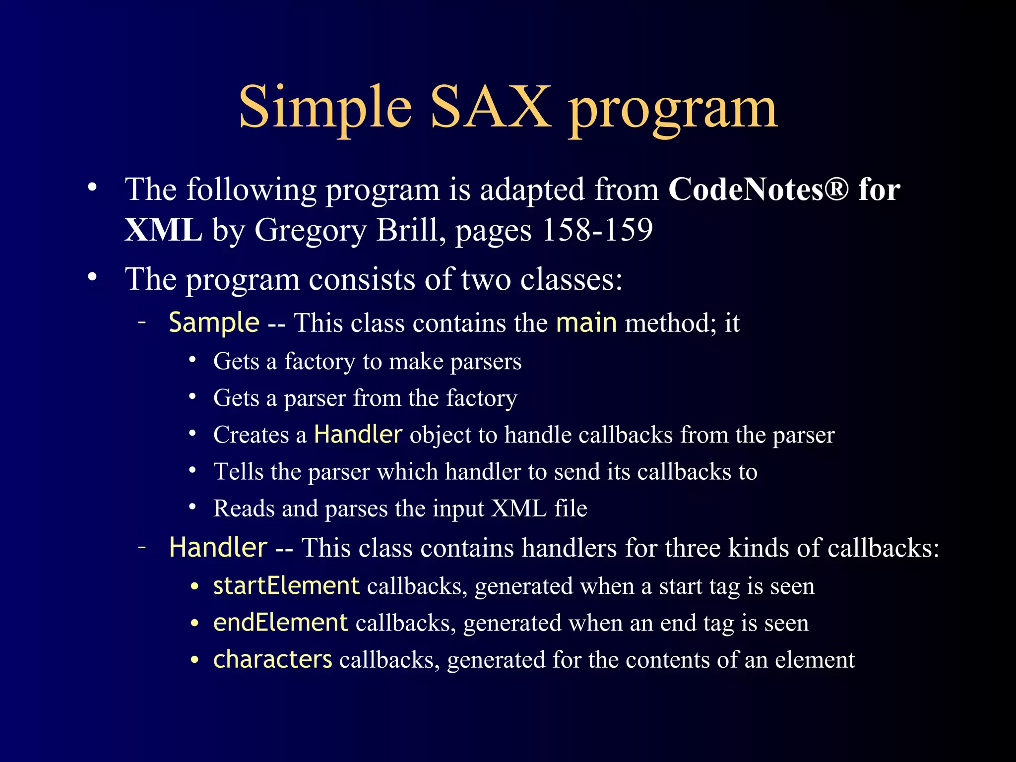 Simple SAX program
• The following program is adapted from CodeNotes® for
XML by Gregory Brill, pages 158-159
• The program consists of two classes:
– Sample -- This class contains the main method; it
•
•
•
•
•

Gets a factory to make parsers
Gets a parser from the factory
Creates a Handler object to handle callbacks from the parser
Tells the parser which handler to send its callbacks to
Reads and parses the input XML file

– Handler -- This class contains handlers for three kinds of callbacks:
• startElement callbacks, generated when a start tag is seen
• endElement callbacks, generated when an end tag is seen
• characters callbacks, generated for the contents of an element

 