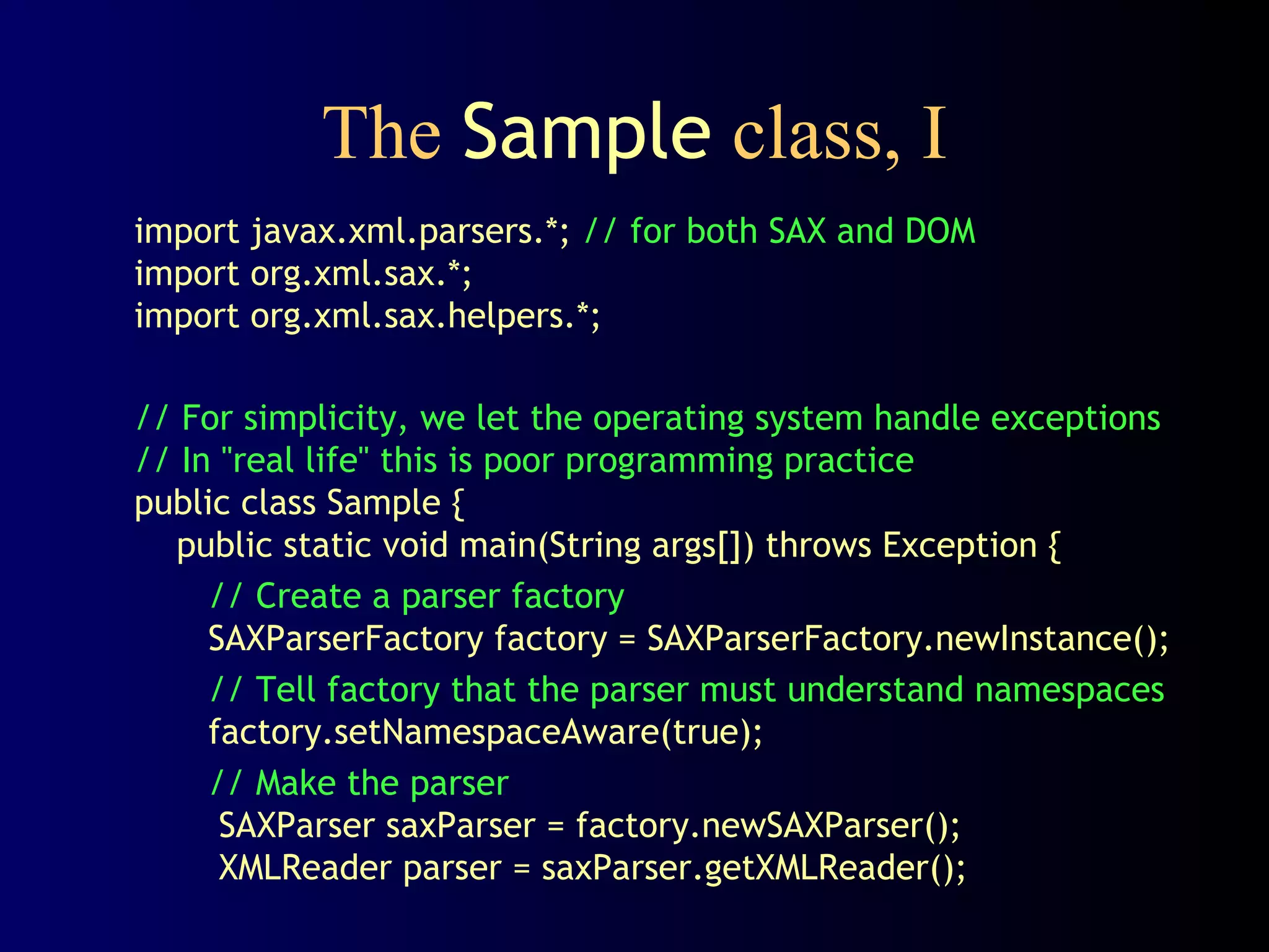 The Sample class, I
import javax.xml.parsers.*; // for both SAX and DOM
import org.xml.sax.*;
import org.xml.sax.helpers.*;
// For simplicity, we let the operating system handle exceptions
// In "real life" this is poor programming practice
public class Sample {
public static void main(String args[]) throws Exception {
// Create a parser factory
SAXParserFactory factory = SAXParserFactory.newInstance();
// Tell factory that the parser must understand namespaces
factory.setNamespaceAware(true);
// Make the parser
SAXParser saxParser = factory.newSAXParser();
XMLReader parser = saxParser.getXMLReader();

 
