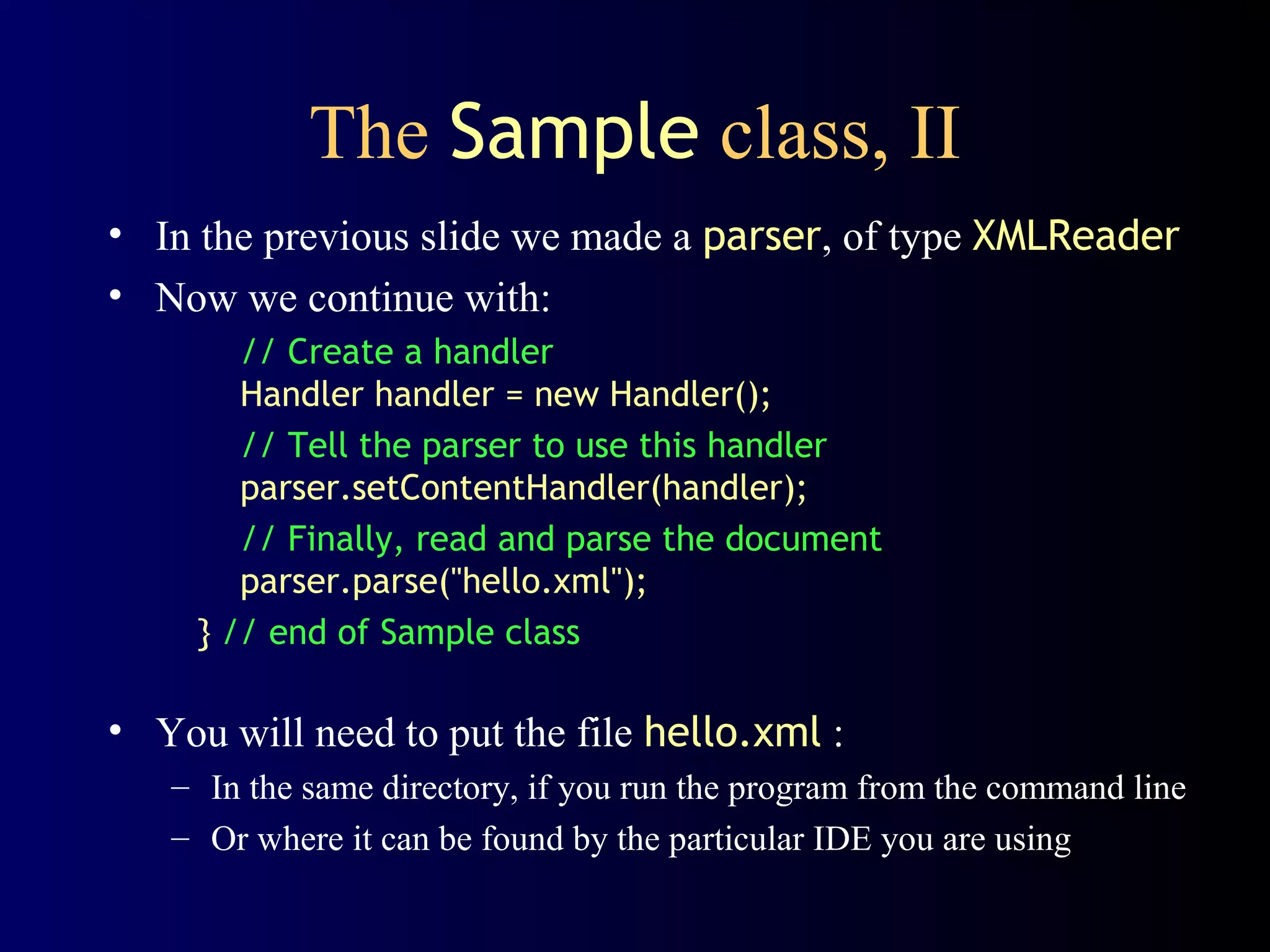 The Sample class, II
• In the previous slide we made a parser, of type XMLReader
• Now we continue with:
// Create a handler
Handler handler = new Handler();
// Tell the parser to use this handler
parser.setContentHandler(handler);
// Finally, read and parse the document
parser.parse("hello.xml");
} // end of Sample class

• You will need to put the file hello.xml :
– In the same directory, if you run the program from the command line
– Or where it can be found by the particular IDE you are using

 