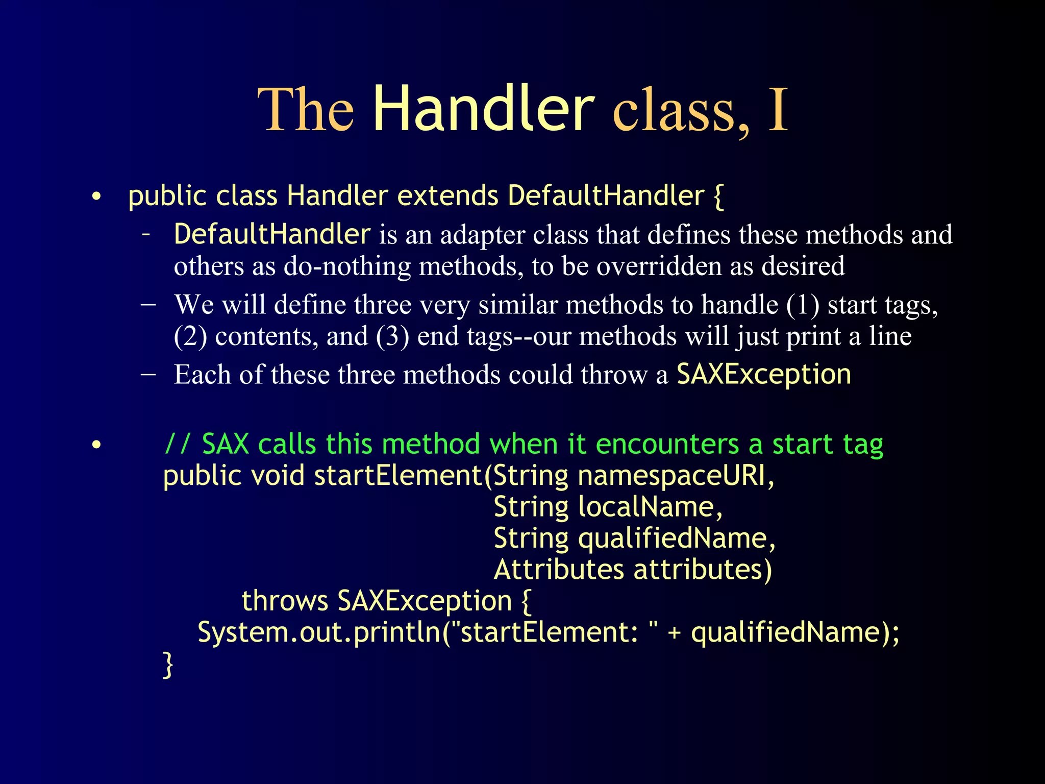 The Handler class, I
• public class Handler extends DefaultHandler {
– DefaultHandler is an adapter class that defines these methods and
others as do-nothing methods, to be overridden as desired
– We will define three very similar methods to handle (1) start tags,
(2) contents, and (3) end tags--our methods will just print a line
– Each of these three methods could throw a SAXException
•

// SAX calls this method when it encounters a start tag
public void startElement(String namespaceURI,
String localName,
String qualifiedName,
Attributes attributes)
throws SAXException {
System.out.println("startElement: " + qualifiedName);
}

 