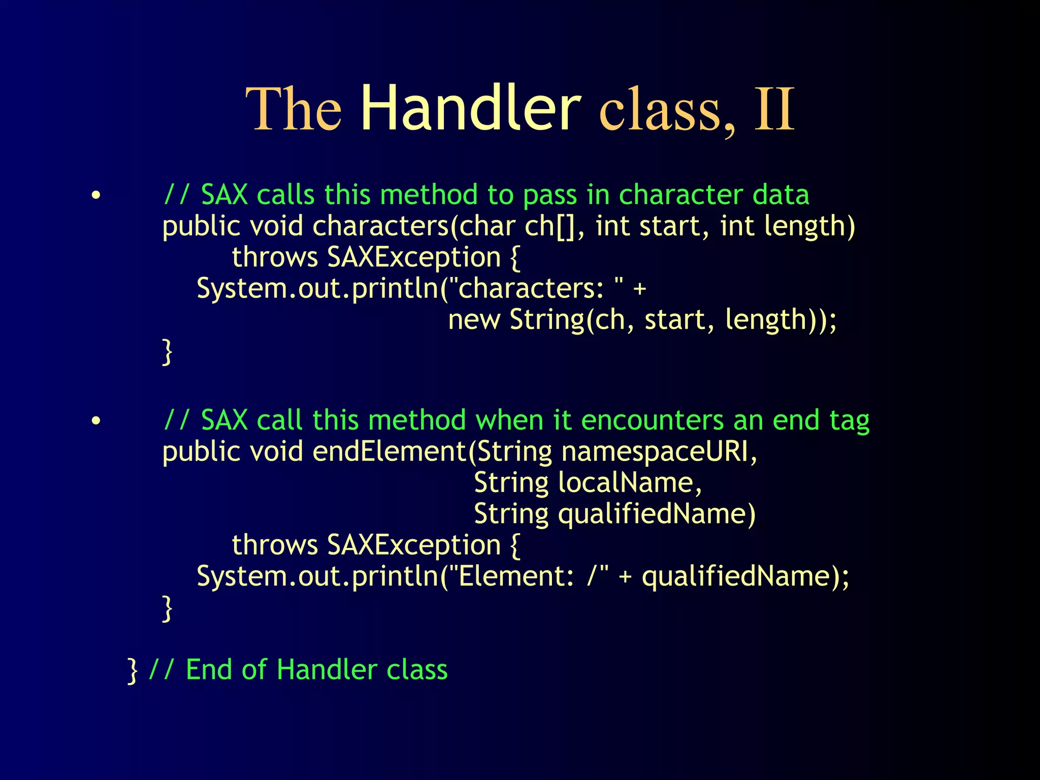 The Handler class, II
•

// SAX calls this method to pass in character data
public void characters(char ch[], int start, int length)
throws SAXException {
System.out.println("characters: " +
new String(ch, start, length));
}

•

// SAX call this method when it encounters an end tag
public void endElement(String namespaceURI,
String localName,
String qualifiedName)
throws SAXException {
System.out.println("Element: /" + qualifiedName);
}
} // End of Handler class

 