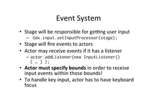Concepts	
  
•  Stage	
  
– “Screens”,	
  “Stages”,	
  “Levels”	
  
– Camera	
  watching	
  the	
  stage	
  
– Contains	
  group	
  of	
  actors	
  
•  Actors	
  
– “Sprites”	
  
	
  
	
  
 