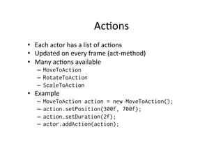 Stage	
  
•  Stage	
  implements	
  InputProcessor,	
  so	
  it	
  can	
  
directly	
  input	
  events	
  from	
  keyboard	
  and	
  touch	
  
•  Add	
  to	
  your	
  Applica1onAdapter	
  
–  Gdx.input.setInputProcessor(myStage);
•  Stage	
  distributes	
  input	
  to	
  actors	
  
•  Use	
  setViewport	
  to	
  set	
  the	
  camera	
  
–  myStage.setViewPort(...);	
  
•  Stage	
  has	
  act	
  method,	
  by	
  calling	
  this,	
  every	
  act	
  
method	
  of	
  every	
  actor	
  is	
  called	
  
 