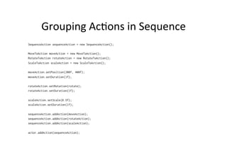 Actors	
  
•  Actor	
  has	
  an	
  posi1on,	
  rect	
  size,	
  scale,	
  
rota1on…	
  
•  Posi1on	
  is	
  the	
  leb	
  corner	
  of	
  the	
  actor	
  
•  Posi1on	
  is	
  rela1ve	
  to	
  the	
  actor’s	
  parent	
  
•  Actor	
  may	
  have	
  ac>ons	
  
– Change	
  the	
  presenta>on	
  of	
  the	
  actor	
  (move,	
  
resize)	
  
•  Actor	
  can	
  react	
  to	
  events	
  
 