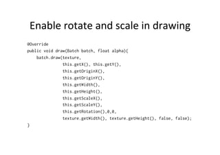 Event	
  System	
  
•  Stage	
  will	
  be	
  responsible	
  for	
  gedng	
  user	
  input	
  
–  Gdx.input.setInputProcessor(stage);
•  Stage	
  will	
  ﬁre	
  events	
  to	
  actors	
  
•  Actor	
  may	
  receive	
  events	
  if	
  it	
  has	
  a	
  listener	
  
–  actor.addListener(new InputListener()
{ … } );
•  Actor	
  must	
  specify	
  bounds	
  in	
  order	
  to	
  receive	
  
input	
  events	
  within	
  those	
  bounds!	
  
•  To	
  handle	
  key	
  input,	
  actor	
  has	
  to	
  have	
  keyboard	
  
focus	
  
 