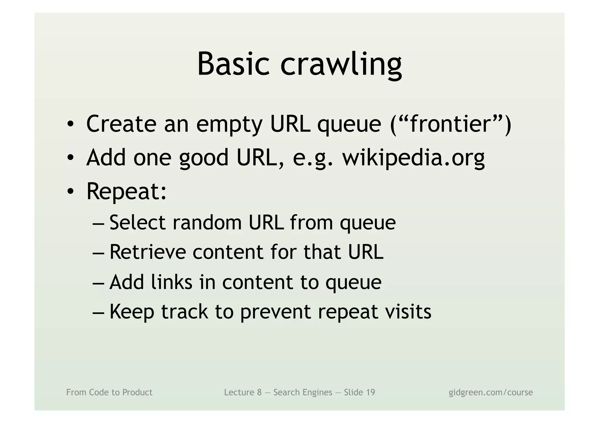 Basic crawling
•  Create an empty URL queue (“frontier”)
•  Add one good URL, e.g. wikipedia.org
•  Repeat:
– Select random URL from queue
– Retrieve content for that URL
– Add links in content to queue
– Keep track to prevent repeat visits
From Code to Product Lecture 8 — Search Engines — Slide 19 gidgreen.com/course
 