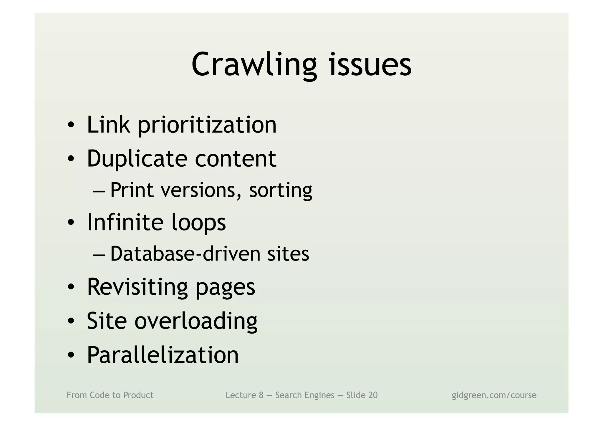 Crawling issues
•  Link prioritization
•  Duplicate content
– Print versions, sorting
•  Infinite loops
– Database-driven sites
•  Revisiting pages
•  Site overloading
•  Parallelization
From Code to Product Lecture 8 — Search Engines — Slide 20 gidgreen.com/course
 