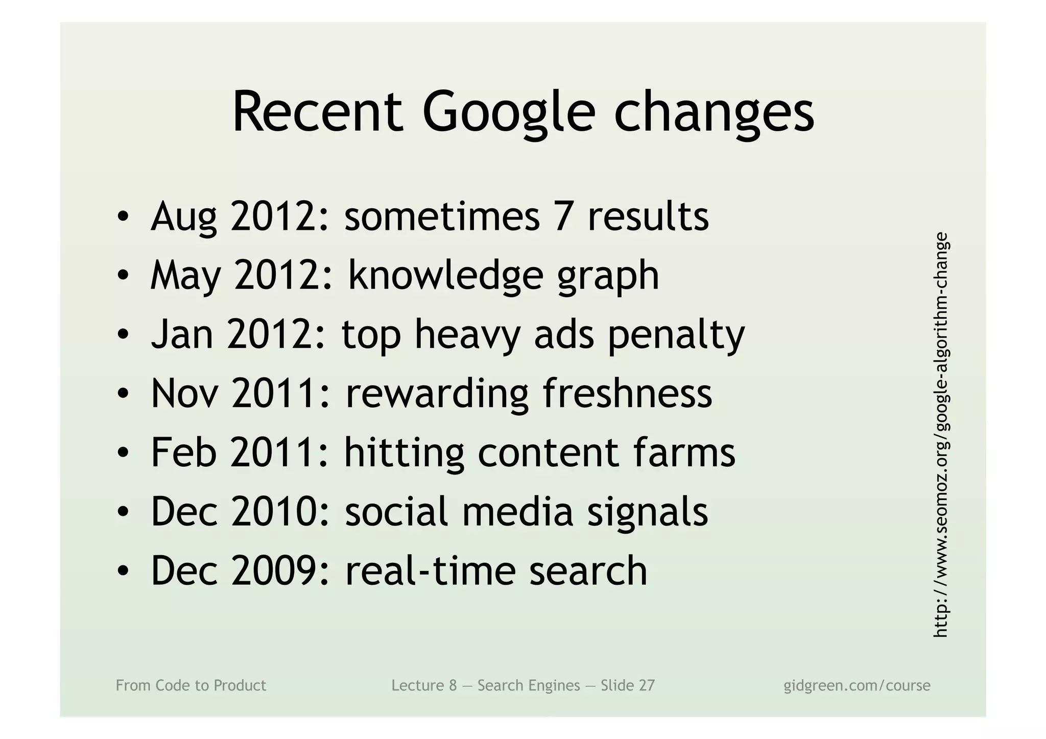 Recent Google changes
•  Aug 2012: sometimes 7 results
•  May 2012: knowledge graph
•  Jan 2012: top heavy ads penalty
•  Nov 2011: rewarding freshness
•  Feb 2011: hitting content farms
•  Dec 2010: social media signals
•  Dec 2009: real-time search
From Code to Product Lecture 8 — Search Engines — Slide 27 gidgreen.com/course
http://www.seomoz.org/google-algorithm-change
 