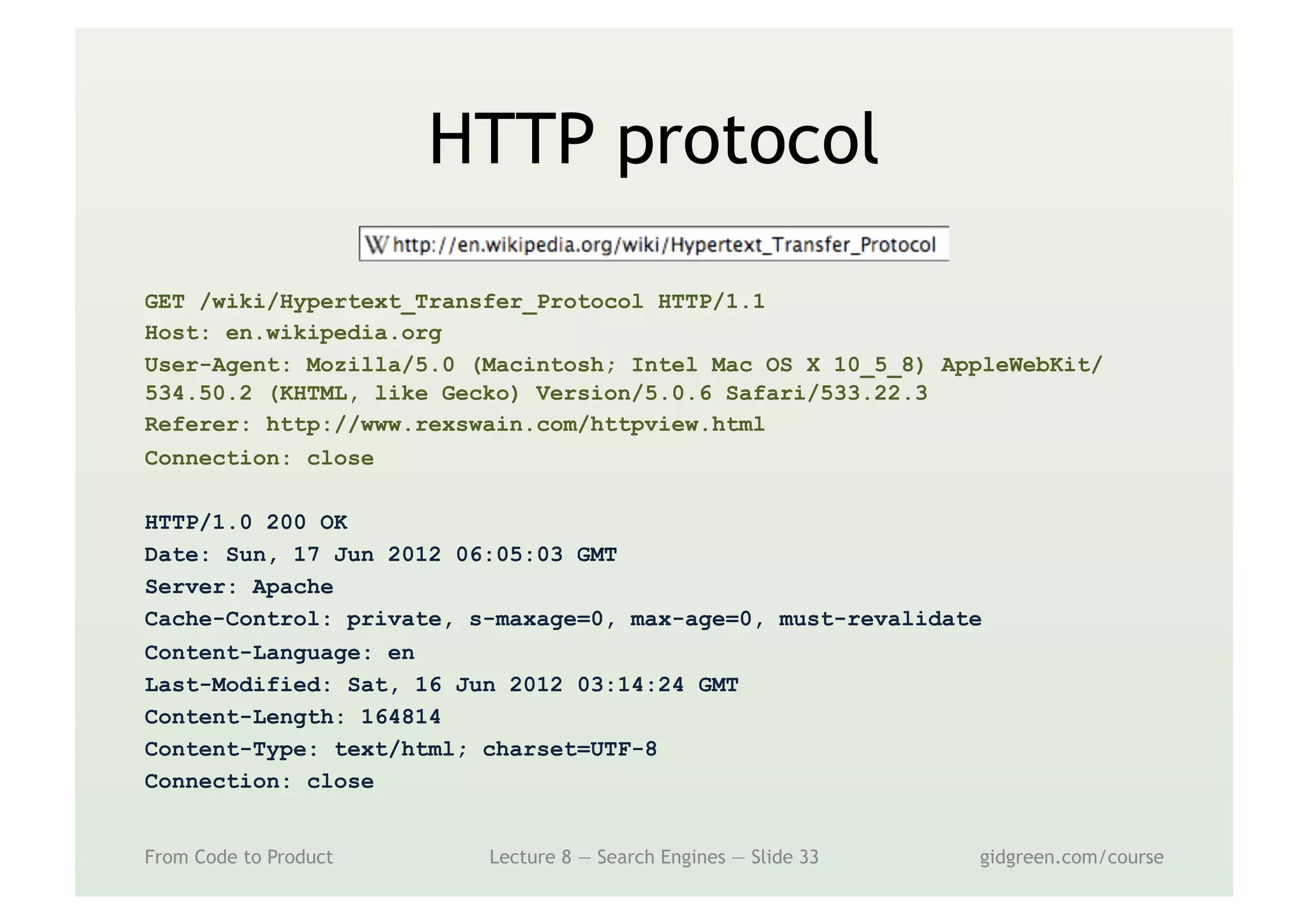 HTTP protocol
GET /wiki/Hypertext_Transfer_Protocol HTTP/1.1
Host: en.wikipedia.org
User-Agent: Mozilla/5.0 (Macintosh; Intel Mac OS X 10_5_8) AppleWebKit/
534.50.2 (KHTML, like Gecko) Version/5.0.6 Safari/533.22.3
Referer: http://www.rexswain.com/httpview.html
Connection: close
HTTP/1.0 200 OK
Date: Sun, 17 Jun 2012 06:05:03 GMT
Server: Apache
Cache-Control: private, s-maxage=0, max-age=0, must-revalidate
Content-Language: en
Last-Modified: Sat, 16 Jun 2012 03:14:24 GMT
Content-Length: 164814
Content-Type: text/html; charset=UTF-8
Connection: close
From Code to Product Lecture 8 — Search Engines — Slide 33 gidgreen.com/course
 