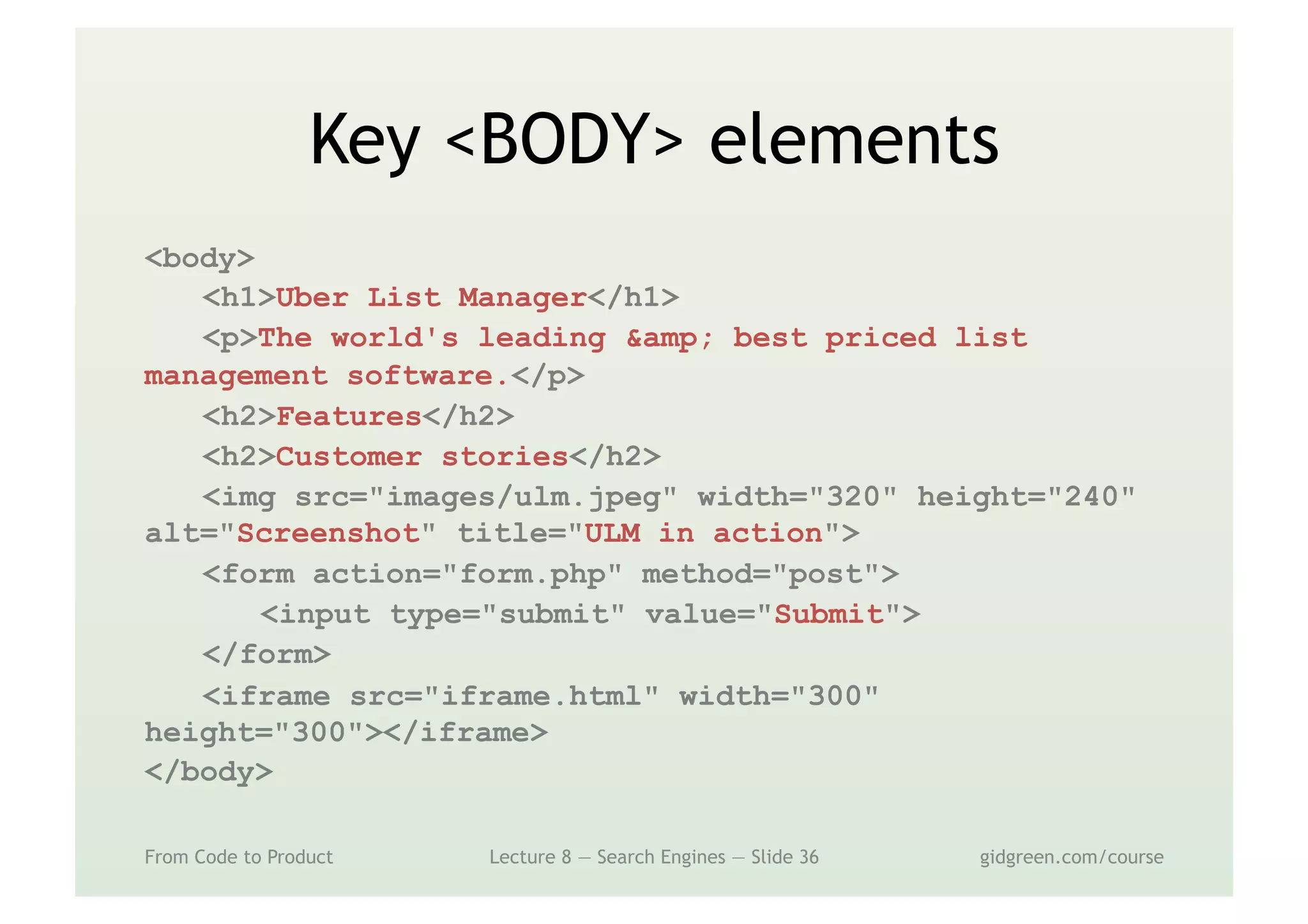 Key <BODY> elements
From Code to Product Lecture 8 — Search Engines — Slide 36 gidgreen.com/course
<body>
<h1>Uber List Manager</h1>
<p>The world's leading &amp; best priced list
management software.</p>
<h2>Features</h2>
<h2>Customer stories</h2>
<img src="images/ulm.jpeg" width="320" height="240"
alt="Screenshot" title="ULM in action">
<form action="form.php" method="post">
<input type="submit" value="Submit">
</form>
<iframe src="iframe.html" width="300"
height="300"></iframe>
</body>
 