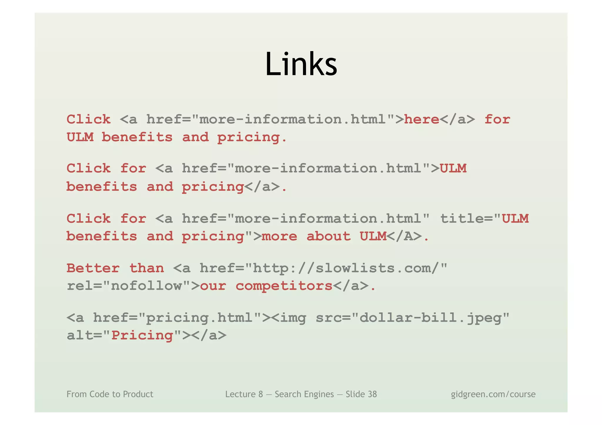 Links
From Code to Product Lecture 8 — Search Engines — Slide 38 gidgreen.com/course
Click <a href="more-information.html">here</a> for
ULM benefits and pricing.
Click for <a href="more-information.html">ULM
benefits and pricing</a>.
Click for <a href="more-information.html" title="ULM
benefits and pricing">more about ULM</A>.
Better than <a href="http://slowlists.com/"
rel="nofollow">our competitors</a>.
<a href="pricing.html"><img src="dollar-bill.jpeg"
alt="Pricing"></a>
 