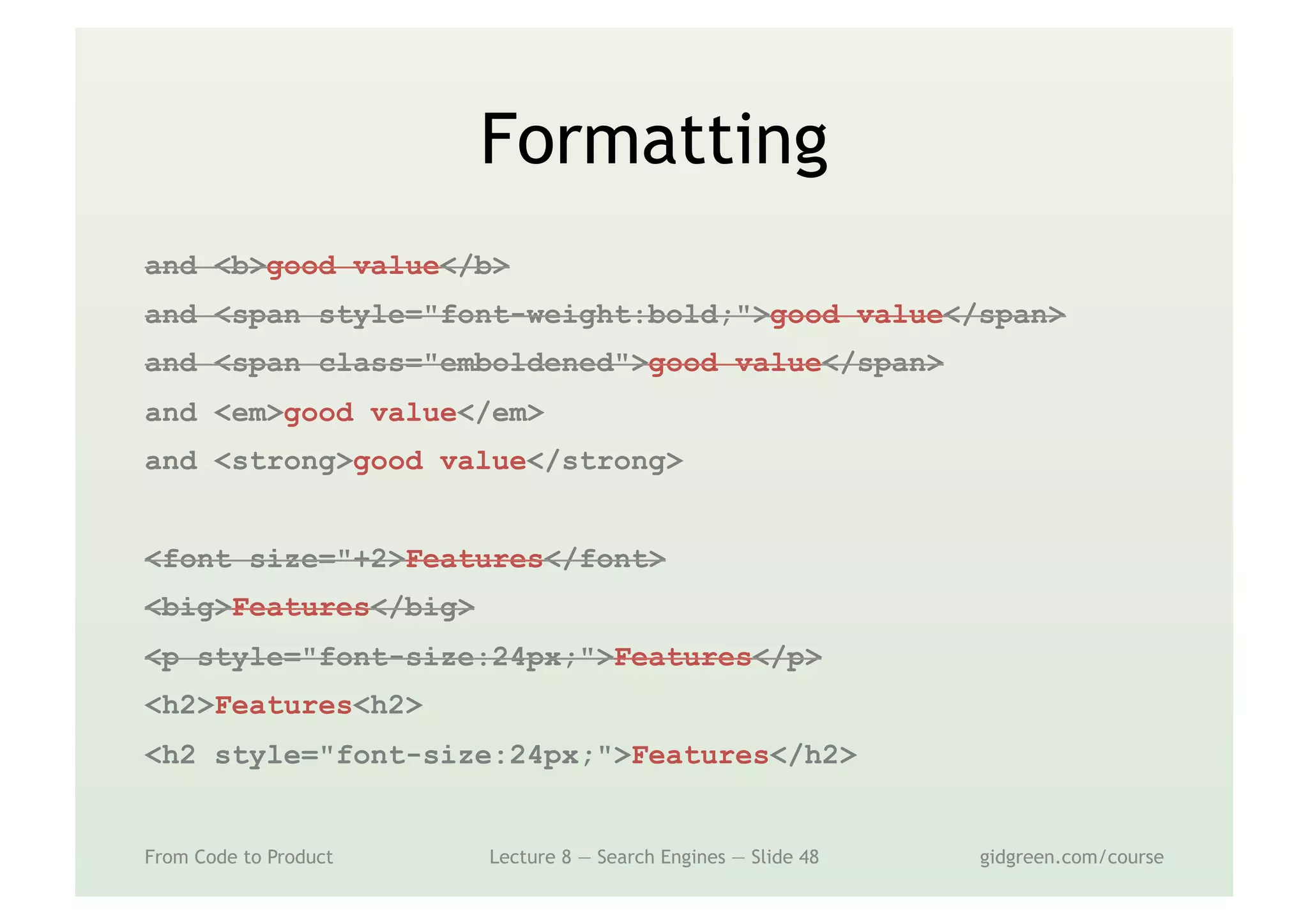 Formatting
From Code to Product Lecture 8 — Search Engines — Slide 48 gidgreen.com/course
and <b>good value</b>
and <span style="font-weight:bold;">good value</span>
and <span class="emboldened">good value</span>
and <em>good value</em>
and <strong>good value</strong>
<font size="+2>Features</font>
<big>Features</big>
<p style="font-size:24px;">Features</p>
<h2>Features<h2>
<h2 style="font-size:24px;">Features</h2>
 