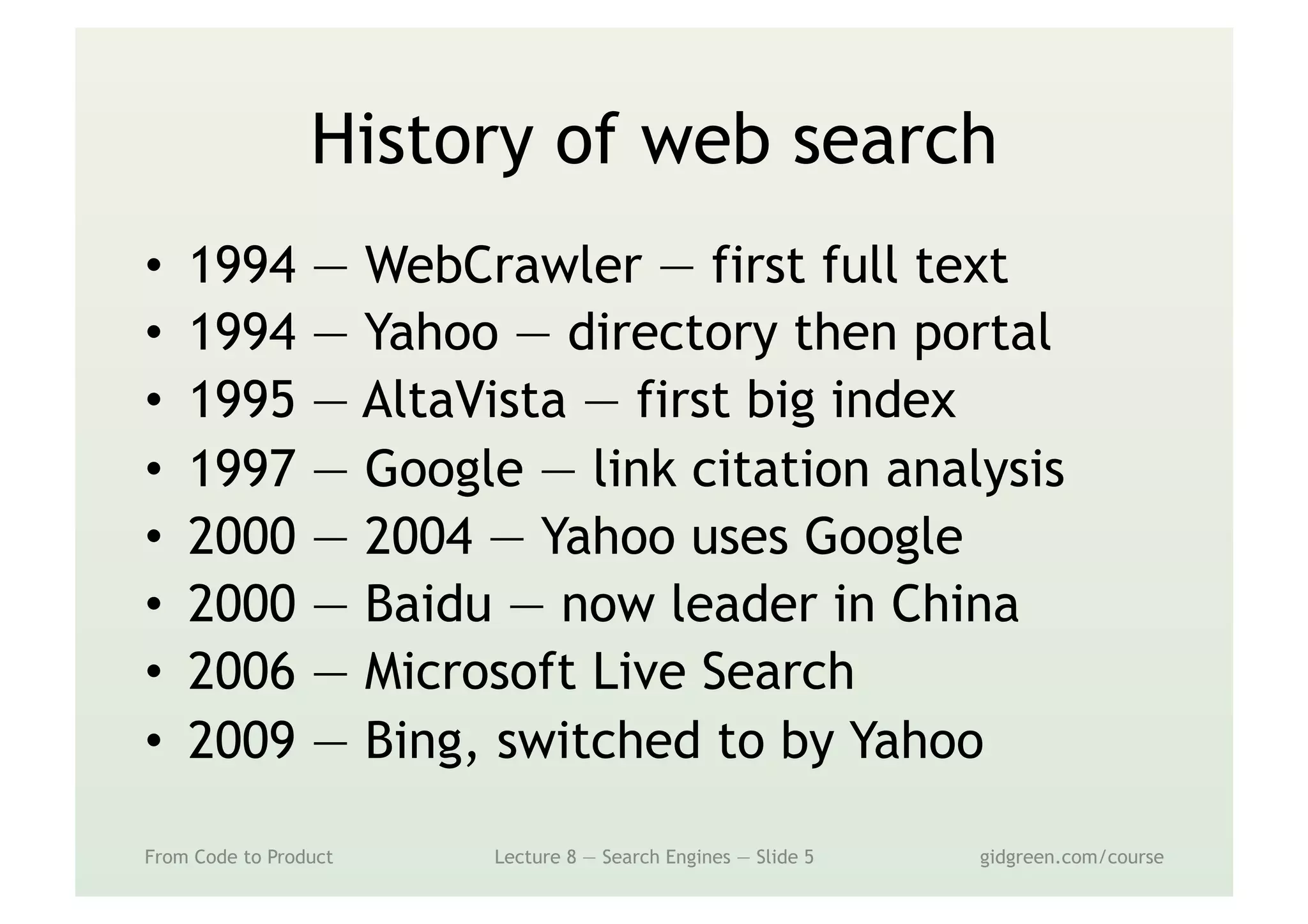 History of web search
•  1994 — WebCrawler — first full text
•  1994 — Yahoo — directory then portal
•  1995 — AltaVista — first big index
•  1997 — Google — link citation analysis
•  2000 — 2004 — Yahoo uses Google
•  2000 — Baidu — now leader in China
•  2006 — Microsoft Live Search
•  2009 — Bing, switched to by Yahoo
From Code to Product Lecture 8 — Search Engines — Slide 5 gidgreen.com/course
 