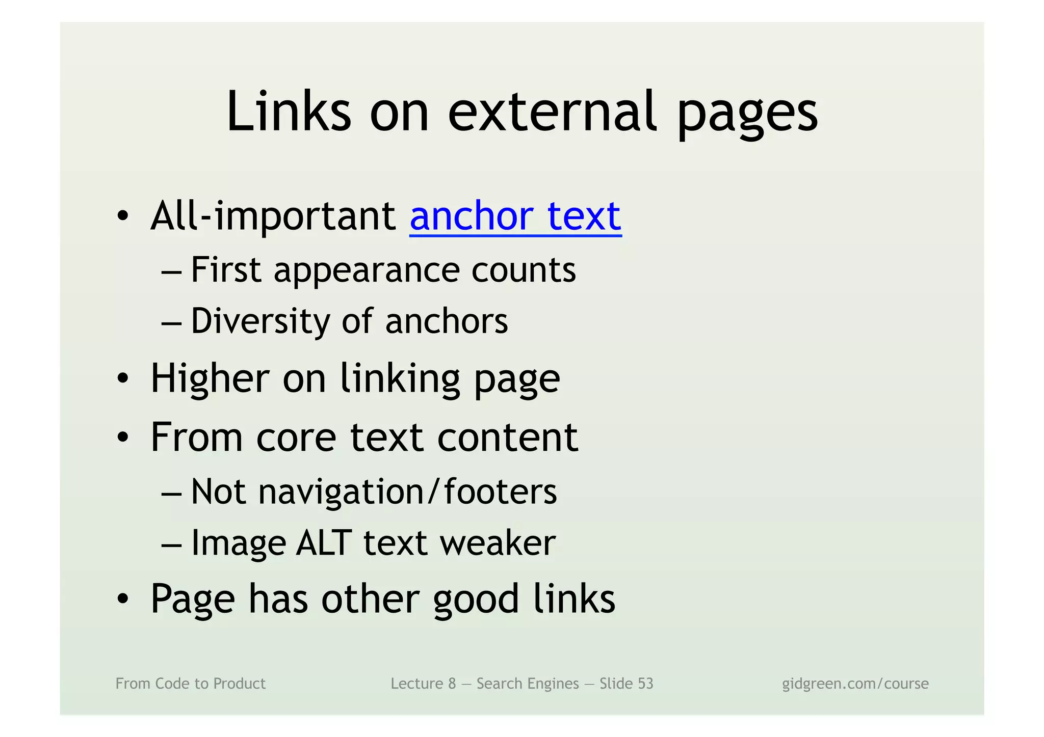 Links on external pages
•  All-important anchor text
– First appearance counts
– Diversity of anchors
•  Higher on linking page
•  From core text content
– Not navigation/footers
– Image ALT text weaker
•  Page has other good links
From Code to Product Lecture 8 — Search Engines — Slide 53 gidgreen.com/course
 