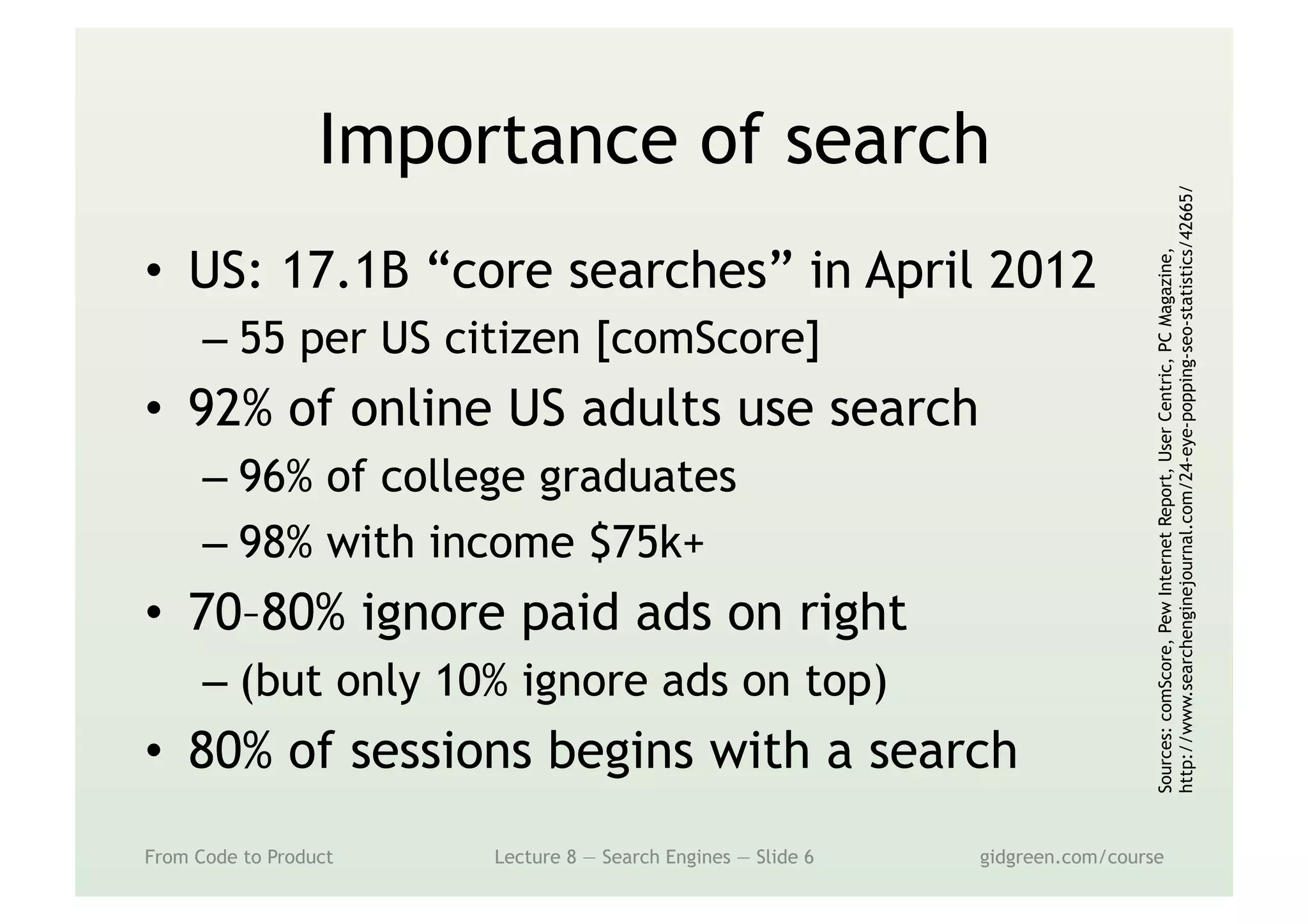 Importance of search
•  US: 17.1B “core searches” in April 2012
– 55 per US citizen [comScore]
•  92% of online US adults use search
– 96% of college graduates
– 98% with income $75k+
•  70–80% ignore paid ads on right
– (but only 10% ignore ads on top)
•  80% of sessions begins with a search
From Code to Product Lecture 8 — Search Engines — Slide 6 gidgreen.com/course
Sources:comScore,PewInternetReport,UserCentric,PCMagazine,
http://www.searchenginejournal.com/24-eye-popping-seo-statistics/42665/
 