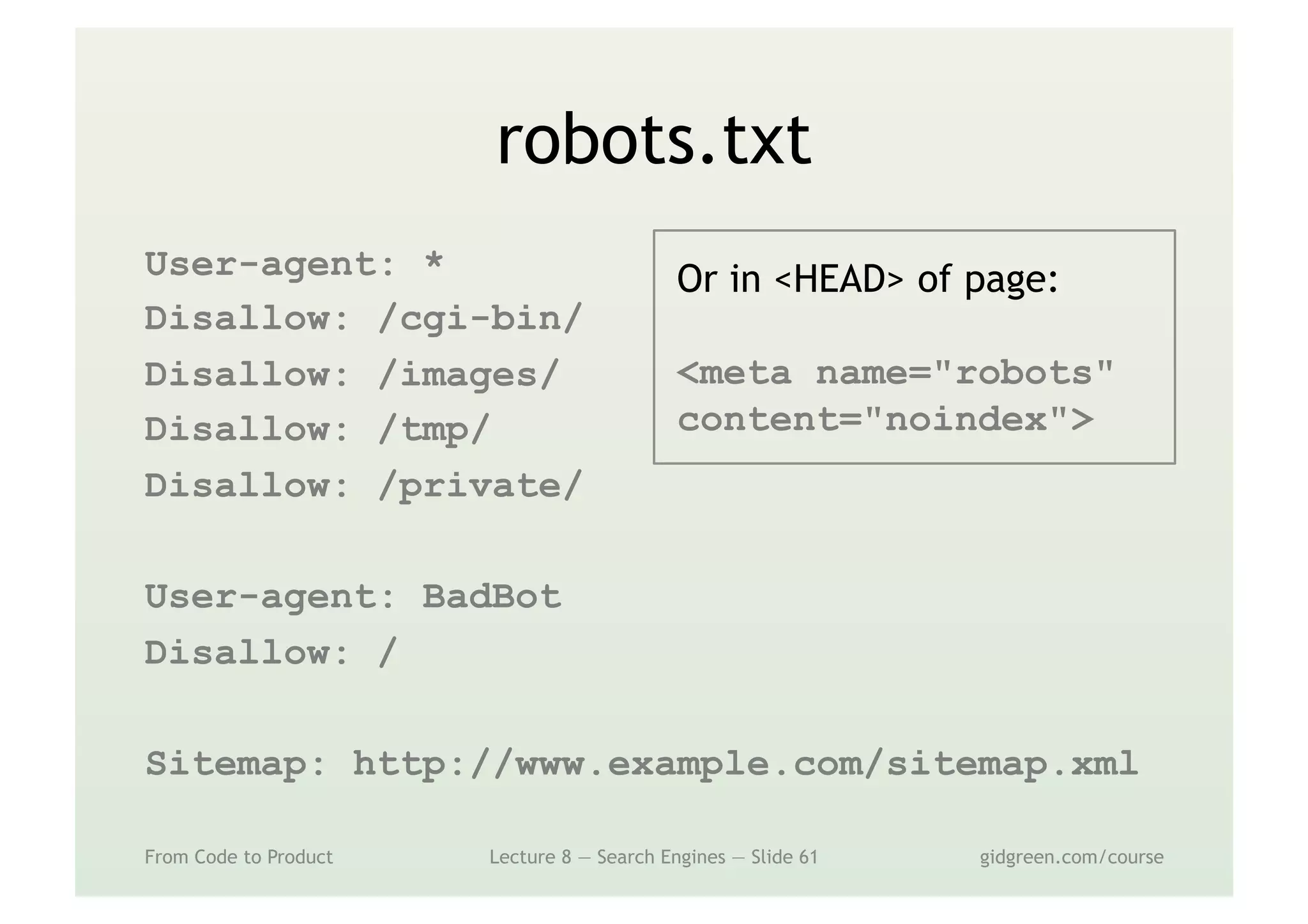 robots.txt
User-agent: *
Disallow: /cgi-bin/
Disallow: /images/
Disallow: /tmp/
Disallow: /private/
User-agent: BadBot
Disallow: /
Sitemap: http://www.example.com/sitemap.xml
From Code to Product Lecture 8 — Search Engines — Slide 61 gidgreen.com/course
Or in <HEAD> of page:
<meta name="robots"
content="noindex">
 