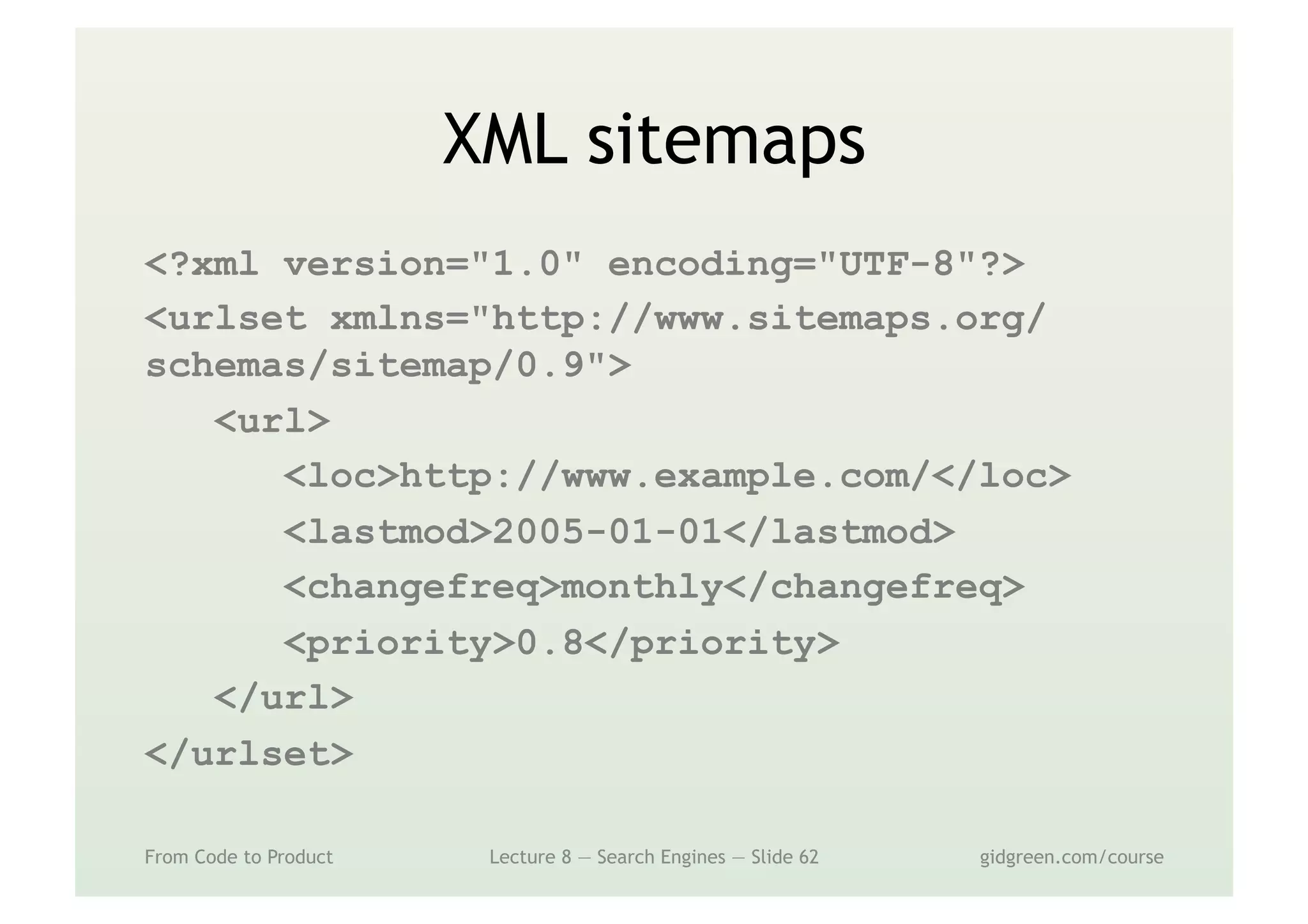 XML sitemaps
<?xml version="1.0" encoding="UTF-8"?>
<urlset xmlns="http://www.sitemaps.org/
schemas/sitemap/0.9">
<url>
<loc>http://www.example.com/</loc>
<lastmod>2005-01-01</lastmod>
<changefreq>monthly</changefreq>
<priority>0.8</priority>
</url>
</urlset>
From Code to Product Lecture 8 — Search Engines — Slide 62 gidgreen.com/course
 