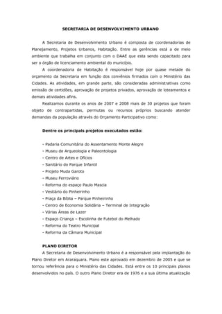 SECRETARIA DE DESENVOLVIMENTO URBANO


     A Secretaria de Desenvolvimento Urbano é composta de coordenadorias de
Planejamento, Projetos Urbanos, Habitação. Entre as gerências está a de meio
ambiente que trabalha em conjunto com o DAAE que esta sendo capacitado para
ser o órgão de licenciamento ambiental do município.
     A coordenadoria de Habitação é responsável hoje por quase metade do
orçamento da Secretaria em função dos convênios firmados com o Ministério das
Cidades. As atividades, em grande parte, são consideradas administrativas como
emissão de certidões, aprovação de projetos privados, aprovação de loteamentos e
demais atividades afins.
     Realizamos durante os anos de 2007 e 2008 mais de 30 projetos que foram
objeto de contrapartidas, permutas ou recursos próprios buscando atender
demandas da população através do Orçamento Participativo como:


     Dentre os principais projetos executados estão:


     - Padaria Comunitária do Assentamento Monte Alegre
     - Museu de Arqueologia e Paleontologia
     - Centro de Artes e Ofícios
     - Sanitário do Parque Infantil
     - Projeto Muda Garoto
     - Museu Ferroviário
     - Reforma do espaço Paulo Mascia
     - Vestiário do Pinheirinho
     - Praça da Bíblia – Parque Pinheirinho
     - Centro de Economia Solidária – Terminal de Integração
     - Várias Áreas de Lazer
     - Espaço Criança – Escolinha de Futebol do Melhado
     - Reforma do Teatro Municipal
     - Reforma da Câmara Municipal


     PLANO DIRETOR
     A Secretaria de Desenvolvimento Urbano é a responsável pela implantação do
Plano Diretor em Araraquara. Plano este aprovado em dezembro de 2005 e que se
tornou referência para o Ministério das Cidades. Está entre os 10 principais planos
desenvolvidos no país. O outro Plano Diretor era de 1976 e a sua última atualização
 