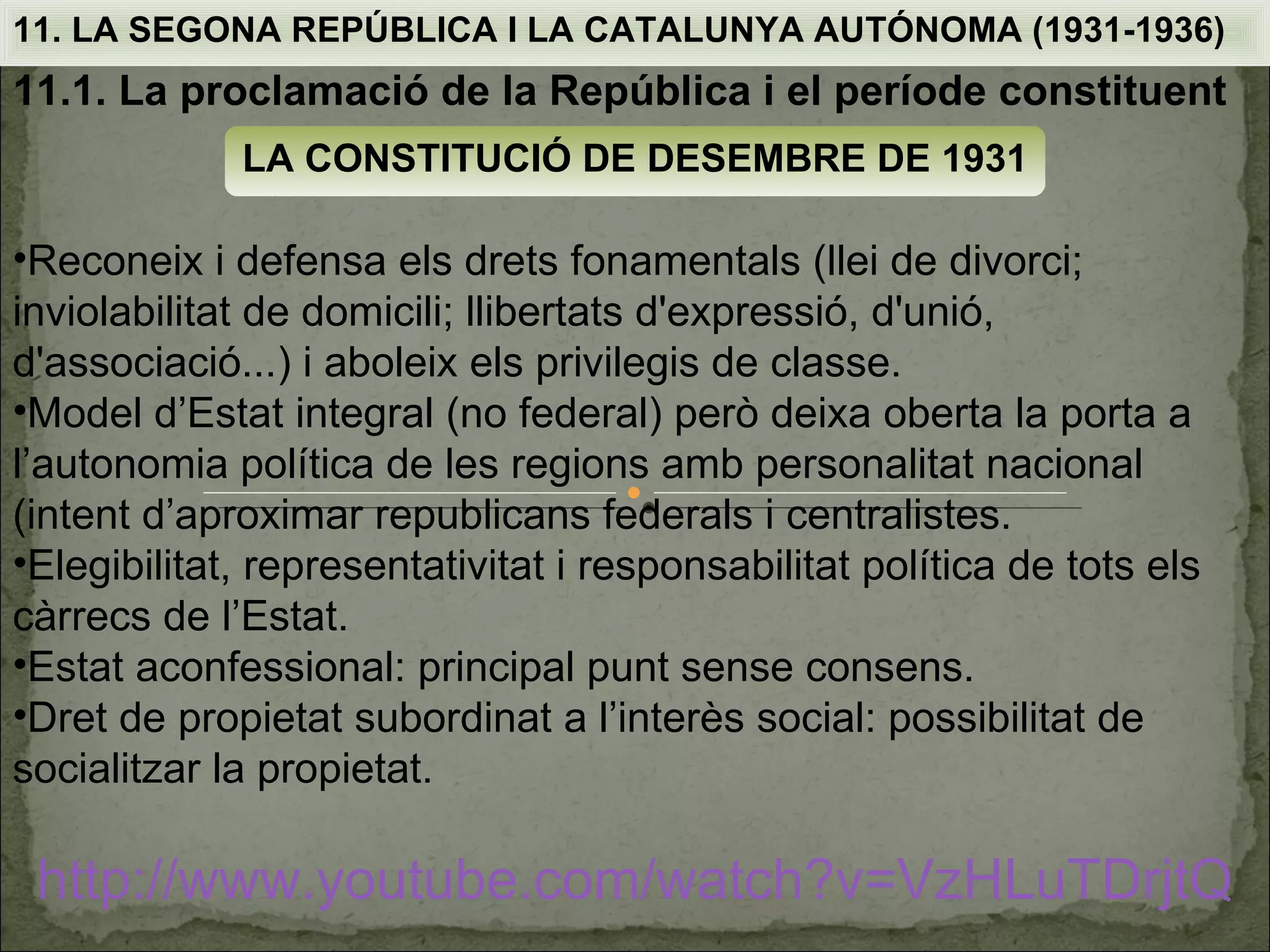 11. LA SEGONA REPÚBLICA I LA CATALUNYA AUTÓNOMA (1931-1936)
11.1. La proclamació de la República i el període constituent
             LA CONSTITUCIÓ DE DESEMBRE DE 1931

•Reconeix i defensa els drets fonamentals (llei de divorci;
inviolabilitat de domicili; llibertats d'expressió, d'unió,
d'associació...) i aboleix els privilegis de classe.
•Model d’Estat integral (no federal) però deixa oberta la porta a
l’autonomia política de les regions amb personalitat nacional
(intent d’aproximar republicans federals i centralistes.
•Elegibilitat, representativitat i responsabilitat política de tots els
càrrecs de l’Estat.
•Estat aconfessional: principal punt sense consens.
•Dret de propietat subordinat a l’interès social: possibilitat de
socialitzar la propietat.

 http://www.youtube.com/watch?v=VzHLuTDrjtQ
 